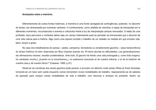 TRABALHO E MEMÓRIA NA CAMPANHA GAÚCHA 130
Anotações sobre a memória.
Diferentemente de outras fontes históricas, a memória é uma fonte carregada de contingências, podendo, no decorrer
do tempo, ser atravessada por inúmeras variáveis. O conhecimento, como artefato da memória, é capaz de transportar em si
diferentes momentos, circunstancias e eventos e colocá-los frente à luz de interpretação sempre renovadas. O relato de uma
profissão, seus percursos e contextos talvez seja um campo interessante para se perceber as transversais que o decorrer de
uma vida coloca para a história. Algo como uma espiral compõe o trabalho de um artesão na medida em que envolve vida,
labor, tempo e gosto.
No caso dos trabalhadores do pampa – peões, campeiros, domadores ou simplesmente gaúchos – essa transcorrência
do tempo histórico foi bem observada por Bioy Casares quando diz “El tema abunda en dificuldades. Las generalizaciones,
las afirmaciones mismas, resultan problemáticas. Ante todo, El gaucho há tenido uma vida prolongada y, como todo longevo,
ha cambiado mucho.[...]cuando no lo encontramos,¿ no estaremos buscando al de nuestra infancia, o al de la tradición de
nuestra casa y de nuestro libros?” (Casares, 1999, p.37).
Observar as narrativas dos atuais gaúchos pode parecer a princípio um labirinto onde certas trilhas já foram fechadas
tornando-se um beco sem saída enquanto outras reinventam novas modalidades de trabalho, reapropriando-se de saberes
do passado para compor outras modalidades de vida e trabalho, com técnicas e arranjos do presente. Assim, ao
 