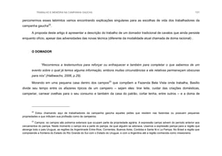 TRABALHO E MEMÓRIA NA CAMPANHA GAÚCHA 131
percorrermos esses labirintos vamos encontrando explicações singulares para as escolhas de vida dos trabalhadores da
campanha gaucha22
.
A proposta deste artigo é apresentar a descrição do trabalho de um domador tradicional de cavalos que ainda persiste
enquanto ofício, apesar das adversidades das novas técnica (diferente da modalidade atual chamada de doma racional) .
O DOMADOR
“Recorremos a testemunhos para reforçar ou enfraquecer e também para completar o que sabemos de um
evento sobre o qual já temos alguma informação, embora muitas circunstâncias a ele relativas permaneçam obscuras
para nós”.(Halbwachs, 2006, p.29).
Morando em uma pequena casa dentro dos campos23
que compõem a Fazenda Bela Vista onde trabalha, Basílio
divide seu tempo entre os afazeres típicos de um campeiro – sejam eles: tirar leite, cuidar das criações domésticas,
camperiar, carnear ovelhas para o seu consumo e também da casa do patrão, cortar lenha, entre outros – e a doma de
22
Estou chamando aqui de trabalhadores da campanha gaúcha aqueles peões que residem nas fazendas ou possuem pequenas
propriedades e que intitulam sua profissão como de campeiros.
23
Campos: os campos são potreiros extensos que ocupam parte da propriedade agrária. A expressão campo advem do período anterior aos
cercamentos do pampa. Neste momento o campo era a parte do pampa, da qual alguém se adonava. Usamos a expressão pampa para a região que
abrange todo o pais Uruguai, as regiões da Argentinade Entre-Rios, Corrientes, Buenos Aires, Cordoba e Santa fé e La Pampa. No Brasil a região que
compreende a fronteira do Estado do Rio Grande do Sul com o Estado do Uruguai, e com a Argentina até a região conhecida como missioneira.
 