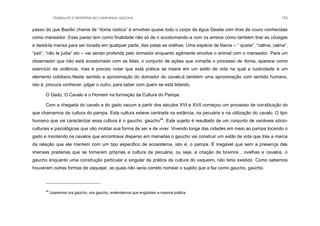TRABALHO E MEMÓRIA NA CAMPANHA GAÚCHA 133
passo do que Basílio chama de “doma rústica” é envolver quase todo o corpo da égua Geada com tiras de couro conhecidas
como maneador. Esse passo tem como finalidade não só de ir acostumando-a com os arreios como também tirar as cócegas
e deixá-la mansa para ser tocada em qualquer parte, das patas as orelhas. Uma espécie de litania – “ quieta”, “calma, calma”,
“psit”, “não te judia” etc – vai sendo proferida pelo domador enquanto agilmente envolve o animal com o maneador. Para um
observador que não está acostumado com as lidas, o conjunto de ações que compõe o processo de doma, aparece como
exercício da violência, mas é preciso notar que está prática se insere em um estilo de vida na qual a rusticidade é um
elemento cotidiano.Neste sentido a aproximação do domador do cavalo,é também uma aproximação com sentido humano,
isto é, procura conhecer, julgar o outro, para saber com quem se está lidando.
O Gado, O Cavalo e o Homem na formação da Cultura do Pampa
Com a chegada do cavalo e do gado vacum a partir dos séculos XVI e XVII começou um processo de constituição do
que chamamos de cultura do pampa. Esta cultura esteve centrada na estância, na pecuária e na utilização do cavalo. O tipo
humano que vai caracterizar essa cultura é o gaucho, gaúcho24
. Este sujeito é resultado de um conjunto de variáveis sócio-
culturais e psicológicas que vão moldar sua forma de ser e de viver. Vivendo longe das cidades em meio ao pampa tocando o
gado e montando os cavalos que encontrava disperso em manadas o gaucho vai construir um estilo de vida que trás a marca
da relação que ele mantem com um tipo especifico de ecosistema, isto é, o pampa. É inegável que sem a presença das
imensas pradarias que se tornaram próprias a cultura da pecuária, ou seja, a criação de bovinos , ovelhas e cavalos, o
gaucho enquanto uma construção particular e singular da prática da cultura do vaqueiro, não teria existido. Como sabemos
houveram outras formas de vaquejar, as quais não seria correto nomear o sujeito que a faz como gaucho, gaúcho.
24
Usaremos ora gaúcho, ora gaucho, entendemos que englobam a mesma prática.
 
