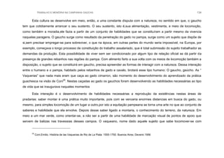 TRABALHO E MEMÓRIA NA CAMPANHA GAÚCHA 134
Esta cultura se desenvolve em meio, então, a uma constante disputa com a natureza, no sentido em que, o gaucho
tem que cotidiamente arrancar o seu sustento. O seu sustento, isto é,sua alimentação, vestimenta, e meio de locomoção,
como também a moradia,ele fazia a partir de um conjunto de habilidades que se constituíram a partir mesmo da vivencia
naquelas paragens. O gaucho surge como resultado da penetração do gado no pampa, surge como um sujeito que dispõe de
si,sem precisar empregar-se para sobreviver, o que na época, em outras partes do mundo seria impossível, na Europa, por
exemplo, começava o longo processo de constituição do trabalho assalariado, que é total submissão do sujeito trabalhador as
demandas da produção. Esta possibilidade de viver sem ser condicionado por algum tipo de relação oficial se dá partir da
presença de grandes rebanhos nas regiões do pampa. Com alimento farto a sua volta com os meios de locomoção também a
disposição, o sujeito que se constituirá em gaucho, precisa apreender as formas de interagir com a natureza. Dessa interação
entre o humano e o pampa, habitado pelos rebanhos de gado e cavalo, brotará esse tipo humano: O gaucho, gaúcho. As “
Vaquerias” que nada mais eram que caça ao gado cimarron, são momento do desenvolvimento do aprendizado da prática
guachesca na visão de Coni25
. Nestas caçadas ao gado os gauchos foram desenvolvendo as habilidades necessárias ao tipo
de vida que se inaugurava naqueles momentos
Esta interação é o desenvolvimento de habilidades necessárias a reprodução da existências nestas áreas de
pradarias: saber montar é uma prática muito importante, pois com se venceria enormes distancias em busca do gado, ou
mesmo, para simples locomoção de um lugar a outro,por isto a equitação pampeana se torna uma arte no que ao conjunto de
saberes e habilidade que ela envolve. Depois desse saber ligado a montaria, o conhecimento do terreno, da natureza. Em
meio a um mar verde, como orientar-se, a não ser a partir de uma habilidade de marcação visual de pontos de apoio que
servem de balizas nas travessias desses campos. O vaqueano, nome dado aquele sujeito que sabe locomover-se com
25
Coni,Emilio. História de las Vaquerias de Rio de La Plata: 1555-1750. Buenos Aires, Devenir,1956
 