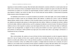 TRABALHO E MEMÓRIA NA CAMPANHA GAÚCHA 135
segurança no imenso território do pampa. Mas não basta saber atravessá-lo, é preciso conhecê-lo, se assim posso dizer por
dentro, isto é, conhecer os arroios, as passagens naturais entre as coxilhas, os lugares nos quais os rios dão vão, enfim este
conhecimento se constitui em um processo de experimentação concreta e cotidiana na qual o sujeito se faz ao apreender
esse saberes e modifica o seu entorno ao saber. Em um mundo ainda sem cercas artificiais, o conhecimento de possíveis
limites naturais é vital na formação do rodeio.
As habilidades acima formam um conjunto de saberes que permitem a vida nesta região, mas é preciso ressaltar que
este conjunto se realiza a partir de uma mediação violenta, pela violência. A violência era a forma, o jeito da realização
dessas práticas, poderia se dizer a violência no meio do pampa instaura uma forma de vida. Notamos o choque que causa
aos viajantes que passaram pelo pampa em várias épocas essa vida violenta. Violência na condução dos animais, violência
na forma do abate, violência no estilo da doma, e por fim a presença da violência no convívio humano. De todas as formas de
violência comuns a vida do gaucho no pampa a que mais longeva tenha sido a doma. As formas de abate se modificaram,
ninguém mais usa desgarrodear, ou degolar em meio ao campo,como também ao se tocar o gado de campo a campo ou
para potreiros os rebenques e relhos perderam seu lugar para uma conduta mais calma e que protege o animal,isto é, o
investimento do dono, do estresse.
A Doma
Mas a doma persiste, não, apenas, por que as formas de doma racional aparecem ao redor da segunda metade do
século XX, mas em função da forma como o gaucho constitui sua humanidade. Escrevemos mais acima que a vida do
gaucho se constitui pela violência, isto é, é ela que articula as práticas e os sentidos da vida. Ela a violência, está presente
em todos os momentos: na lida, nos conflitos entre os sujeitos, na relação direta dos humanos com a natureza, em suma a
violência ou uma versão bruta da convivência tornam possível a existência no pampa. Mas esta violência não é uma guerra
constante, não estamos nos referindo a isso, mas um estilo áspero, agressivo mesmo de convívio, no cotidiano.
 
