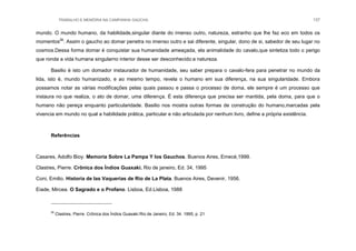 TRABALHO E MEMÓRIA NA CAMPANHA GAÚCHA 137
mundo. O mundo humano, da habilidade,singular diante do imenso outro, natureza, estranho que lhe faz eco em todos os
momentos26
. Assim o gaucho ao domar penetra no imenso outro e sai diferente, singular, dono de si, sabedor de seu lugar no
cosmos.Dessa forma domar é conquistar sua humanidade ameaçada, ela animalidade do cavalo,que sintetiza todo o perigo
que ronda a vida humana singularno interior desse ser desconhecido:a natureza.
Basilio é isto um domador instaurador de humanidade, seu saber prepara o cavalo-fera para penetrar no mundo da
lida, isto é, mundo humanizado, e ao mesmo tempo, revela o humano em sua diferença, na sua singularidade. Embora
possamos notar as várias modificações pelas quais passou e passa o processo de doma, ele sempre é um processo que
instaura no que realiza, o ato de domar, uma diferença. É esta diferença que precisa ser mantida, pela doma, para que o
humano não pereça enquanto particularidade. Basilio nos mostra outras formas de construção do humano,marcadas pela
vivencia em mundo no qual a habilidade prática, particular e não articulada por nenhum livro, define a própria existência.
Referências
Casares, Adolfo Bioy. Memoria Sobre La Pampa Y los Gauchos. Buenos Aires, Emecé,1999.
Clastres, Pierre. Crônica dos Índios Guaxaki. Rio de janeiro, Ed. 34, 1995
Coni, Emilio. Historia de las Vaquerias de Rio de La Plata. Buenos Aires, Devenir, 1956.
Eiade, Mircea. O Sagrado e o Profano. Lisboa, Ed.Lisboa, 1988
26
Clastres, Pierre. Crônica dos Índios Guaxaki.Rio de Janeiro, Ed. 34. 1995, p. 21
 
