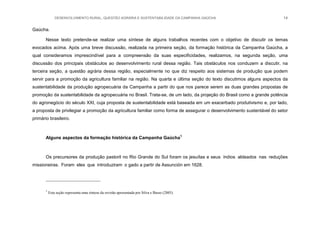 DESENVOLVIMENTO RURAL, QUESTÃO AGRÁRIA E SUSTENTABILIDADE DA CAMPANHA GAÚCHA 14
Gaúcha.
Nesse texto pretende-se realizar uma síntese de alguns trabalhos recentes com o objetivo de discutir os temas
evocados acima. Após uma breve discussão, realizada na primeira seção, da formação histórica da Campanha Gaúcha, a
qual consideramos imprescindível para a compreensão da suas especificidades, realizamos, na segunda seção, uma
discussão dos principais obstáculos ao desenvolvimento rural dessa região. Tais obstáculos nos conduzem a discutir, na
terceira seção, a questão agrária dessa região, especialmente no que diz respeito aos sistemas de produção que podem
servir para a promoção da agricultura familiar na região. Na quarta e última seção do texto discutimos alguns aspectos da
sustentabilidade da produção agropecuária da Campanha a partir do que nos parece serem as duas grandes propostas de
promoção da sustentabilidade da agropecuária no Brasil. Trata-se, de um lado, da projeção do Brasil como a grande potência
do agronegócio do século XXI, cuja proposta de sustentabilidade está baseada em um exacerbado produtivismo e, por lado,
a proposta de privilegiar a promoção da agricultura familiar como forma de assegurar o desenvolvimento sustentável do setor
primário brasileiro.
Alguns aspectos da formação histórica da Campanha Gaúcha1
Os precursores da produção pastoril no Rio Grande do Sul foram os jesuítas e seus índios aldeados nas reduções
missioneiras. Foram eles que introduziram o gado a partir de Assunción em 1628.
1
Esta seção representa uma síntese da revisão apresentada por Silva e Basso (2005).
 