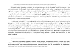 A RESISTÊNCIA DOS AGRICULTORES FAMILIARES CAMPONESES DO TERRITÓRIO DO ALTO CAMACUÃ, RS 141
O local de estudo abrange os municípios que compõem o território do Alto Camaquã27
, o qual compreende o terço
superior da bacia do Rio Camaquã, situado na Serra do Sudeste do Rio Grande do Sul. Esta porção do território gaúcho
engloba os municípios de Caçapava do Sul, Santana da Boa Vista, Piratini, Lavras do Sul, Bagé, Pinheiro Machado e, em
menores proporções, os municípios de Dom Pedrito e Hulha Negra (figura 01), compondo uma área total de 8.300 km², uma
população principalmente rural de aproximadamente 35 mil hab (FEPAM, 2007) tendo como base de sua economia, a
agricultura e a pecuária, que resultam das formas e processos da construção histórica do território rio-grandense que ainda
hoje imprimem suas marcas nesta paisagem.
A metodologia adotada para a presente pesquisa, está centrada, desde o ponto de vista teórico, no contexto histórico
que originou o referido território de estudo e sobre as categorias que norteiam o estudo: território e do lugar, a reprodução
social e econômica, e a relação dos sujeitos com a natureza. A história de vida foi utilizada com o propósito de compreender
o seu modo de organização e reprodução sob o prisma dos seus saberes tradicionais, a referida técnica foi aplicada com
informantes qualificados. A técnica de observação da paisagem junto aos sujeitos da pesquisa a medida em que permite ao
pesquisador o contato e a proximidade com o objeto/fenômeno de estudo. No entanto, para Matos e Pessôa (2009) observar
não significa simplesmente olhar, é preciso que o pesquisador consiga absorver o que está além da aparência, ou seja,
buscar a essência.
27
A denominação “Alto Camaquã” refere-se a um projeto de maior amplitude, coordenado pela EMBRAPA - Pecuária Sul de Bagé e
instituições parceiras do projeto como as prefeituras, as universidades, incluindo a UFSM (Grupo de Pesquisas em Educação e Território) e sindicatos
de produtores rurais. Este projeto visa fomentar o desenvolvimento do território conhecido como Alto Camaquã a partir das especificidades e
potencialidades locais, visando formas alternativas de desenvolvimento endógeno para a região.
 
