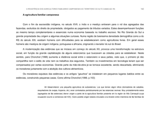A RESISTÊNCIA DOS AGRICULTORES FAMILIARES CAMPONESES DO TERRITÓRIO DO ALTO CAMACUÃ, RS 142
A agricultura familiar camponesa
Com o fim da escravidão indígena, no século XVII, o índio e o mestiço entraram para o rol dos agregados das
fazendas, excluídos do direito de propriedade, obrigados ao pagamento de tributos variados. Estes desempenhavam funções
ao mesmo tempo complementares e essenciais numa economia baseada no trabalho escravo. No Rio Grande do Sul a
grande propriedade deu origem a algumas situações curiosas. Numa região de baixíssima densidade demográfica como a do
RS do século XIX, existiam homens com dificuldades para se estabelecerem como agricultores livres. Em geral esses
homens são mestiços de origem indígena, portuguesa e africana, originando o lavrador do sul do Brasil.
A modernização das estâncias que se iniciava em começo do século XX, provoca uma transformação na estrutura
social, em função da grande capitalização de alguns estancieiros que buscavam as cidades para se estabelecer. Neste
sentido, para Chonchol (1996) aumenta a distância social entre o estancieiro e seus peões, visto que, o primeiro já não
compartilha nem o estilo de vida nem os trabalhos dos segundos. Também os investimentos em tecnologia teriam que ser
compensados por certas economias. Grande parte da mão-de-obra já se tornava excedente, sendo descartada, eliminando
os moradores juntamente com a abolição dos cultivos alimentícios.
Os moradores expulsos das estâncias e os antigos “gauchos” se instalaram em pequenos lugares baldios entre as
estâncias, construindo pequenas casas. Como afirma Chonchol (1996, p.153)
All ídesarrollaron una pequeña agricultura de subsistencia. Los que tenían algún oficio (domadores de caballos,
esquiladores de ovejas, troperos, etc.) eran contratados periódicamente por las estancias vecinas. Muy probablemente estos
(agregados de lãs estancias) dieron origen a parte de la agricultura familiar presente em la región do Alto Camaquã (cuya
ocupación ocurre a comienzos del XIX). Outro posible origen estaria vinculado a la división entre miembros de lãs familias de
 
