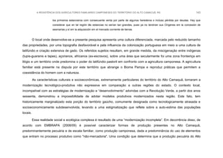 A RESISTÊNCIA DOS AGRICULTORES FAMILIARES CAMPONESES DO TERRITÓRIO DO ALTO CAMACUÃ, RS 143
los primeiros estancieros com consecuente venta por parte de algunos herederos o incluso pérdida por deudas. Hay que
considerar que en tal región lãs estancias no serían tan grandes, pues ya no tendrían sus Orígenes em la concesión de
sesmarías y sí em la adquisición em el mercado corriente de tierras.
O local onde desenvolve-se a presente pesquisa apresenta uma cultura diferenciada, marcada pelo reduzido tamanho
das propriedades, por uma topografia desfavorável e pela influencia da colonização portuguesa em meio a uma cultura de
latifúndio e criação extensiva de gado. Os referidos sujeitos resultam, em grande medida, da miscigenação entre indígenas
(tupis-guaranis e tapes), açorianos, africanos (ex-escravos), sobre uma área que secularmente foi uma zona fronteiriça em
litígio e um território onde predomina o poder do latifúndio pastoril em confronto com a agricultura camponesa. A agricultura
familiar está presente na disputa por este território que abrange o Bioma Pampa e reproduz práticas que permitem a
coexistência do homem com a natureza.
As características culturais e socioeconômicas, extremamente particulares do território do Alto Camaquã, tornaram a
modernização tecnológico-produtiva não expressiva em comparação a outras regiões do estado. O contexto local,
incompatível com as estratégias de modernização e “desenvolvimento” advindas com a Revolução Verde, a partir dos anos
sessenta, demonstrou a impossibilidade de adotar modelos produtivos modernizados nesta região. Este fato, tem
historicamente marginalizado esta porção do território gaúcho, comumente designada como tecnologicamente atrasada e
socioeconomicamente subdesenvolvida, levando a uma estigmatização que reflete sobre a auto-estima das populações
locais.
Essa realidade social e ecológica complexa é resultado de uma “modernização incompleta”. Em decorrência disso, de
acordo com EMBRAPA (2008/09) é possível caracterizar formas de produção presentes no Alto Camaquã,
predominantemente pecuária e de escala familiar, como produção camponesa, dada a predominância do uso de elementos
que entram no processo produtivo como "não-mercadoria". Uma condição que determina que a produção pecuária do Alto
 