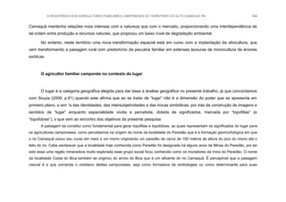 A RESISTÊNCIA DOS AGRICULTORES FAMILIARES CAMPONESES DO TERRITÓRIO DO ALTO CAMACUÃ, RS 144
Camaquã mantenha relações mais intensas com a natureza que com o mercado, proporcionando uma interdependência de
tal ordem entre produção e recursos naturais, que propiciou um baixo nível de degradação ambiental.
No entanto, neste território uma nova transformação espacial está em curso com a implantação da silvicultura, que
vem transformando a paisagem rural com predomínio da pecuária familiar em extensas lavouras de monocultura de árvores
exóticas.
O agricultor familiar camponês no contexto do lugar
O lugar é a categoria geográfica elegida para dar base a analise geográfica no presente trabalho, já que concordamos
com Souza (2009, p.61) quando este afirma que ao se tratar de “lugar” não é a dimensão do poder que se apresenta em
primeiro plano, e sim “a das identidades, das intersubjetividades e das trocas simbólicas, por trás da construção de imagens e
sentidos de “lugar” enquanto espacialidade vivida e percebida, dotada de significados, marcada por “topofilias” (e
“topofobias”), o que vem ao encontro dos objetivos da presente pesquisa.
A paisagem se constitui como fundamental para gerar topofilias e topofobias, as quais representam os significados do lugar para
os agricultores camponeses, como percebemos na origem do nome da localidade do Paredão que é a formação geomorfológica em que
o rio Camaquã cavou seu curso em meio a um morro originando um paredão de cerca de 100 metros de altura do pico do morro até o
leito do rio. Cabe esclarecer que a localidade hoje conhecida como Paredão foi designada há alguns anos de Minas do Paredão, por ter
sido essa uma região mineradora muito explorada esse grupo social ficou conhecido como os moradores da mina do Paredão. O nome
da localidade Costa do Bica também se originou do arroio do Bica que é um afluente do rio Camaquã. É perceptível que a paisagem
natural é a que comanda o cotidiano destes camponeses, seja como formadora de simbologias ou como determinante para suas
 
