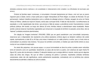 A RESISTÊNCIA DOS AGRICULTORES FAMILIARES CAMPONESES DO TERRITÓRIO DO ALTO CAMACUÃ, RS 145
atividades produtivas (terreno declivoso) e de sociabilidade (o distanciamento entre unidades e as dificuldades de locomoção pelo
terreno).
Embora as famílias sejam numerosas, a comunidade é formada basicamente por idosos, uma vez que os jovens
migraram para a cidade, sendo a maior parte para a região metropolitana de Porto Alegre, na cidade de Alvorada. Os que
permanecem, realizam trabalhos temporários como a colheita de pêssego próximo a Pelotas, secagem de arroz em Santa
Vitória do Palmar, colheita de maçã em Vacaria, sendo esta a principal renda. A falta de mão-de-obra, o envelhecimento da
população, e a não regularização das terras, que provoca a falta de acesso a previdência social, financiamentos e outras
políticas públicas, têm levado, ao longo dos últimos 20 anos, famílias inteiras a abandonarem estas localidades. Nesse
sentido, pode-se observar importantes rugosidades que comprovam a ocupação do território no passado, prova disso, são as
“taperas” (unidades produtivas abandonadas).
Em relação às “imagens territoriais” (PAULINO, 2008) que em geral caracterizam uma comunidade camponesa,
observa-se que a religiosidade não representa uma prática expressiva, embora alguns se declarem católicos não existe
capela, eventualmente a cada 30 ou 40 dias uma missa é realizada em um salão próximo a venda, que é o local onde se
comercializam os produtos mais diversos. Tao pouco há cemitério comunitário, à medida que cada família enterra os seus
mortos em sua unidade de exploração.
As casas são pequenas, com poucas peças, e a pouca luminosidade se deve às portas e janelas serem reduzidas
tanto em tamanho como em quantidade. Geralmente, as casas são de barro ou pedra, com cobertura de capim Santa Fé
(figura 02), outras são de alvenaria e madeira. É relevante destacar que a energia elétrica é recente, sendo que em algumas
casas ela ainda não chegou. No que se refere à presença de jardins e pomares, importantes símbolos territoriais
camponeses, estes não são significativos, sendo praticamente inexistentes, contrastando com os territórios dos colonos
descendentes de alemães e italianos do norte do estado.
 