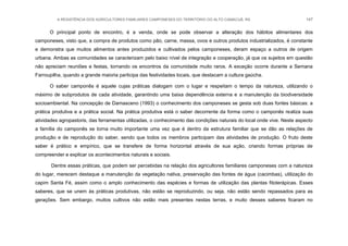 A RESISTÊNCIA DOS AGRICULTORES FAMILIARES CAMPONESES DO TERRITÓRIO DO ALTO CAMACUÃ, RS 147
O principal ponto de encontro, é a venda, onde se pode observar a alteração dos hábitos alimentares dos
camponeses, visto que, a compra de produtos como pão, carne, massa, ovos e outros produtos industrializados, é constante
e demonstra que muitos alimentos antes produzidos e cultivados pelos camponeses, deram espaço a outros de origem
urbana. Ambas as comunidades se caracterizam pelo baixo nível de integração e cooperação, já que os sujeitos em questão
não apreciam reuniões e festas, tornando os encontros da comunidade muito raros. A exceção ocorre durante a Semana
Farroupilha, quando a grande maioria participa das festividades locais, que destacam a cultura gaúcha.
O saber camponês é aquele cujas práticas dialogam com o lugar e respeitam o tempo da natureza, utilizando o
máximo de subprodutos de cada atividade, garantindo uma baixa dependência externa e a manutenção da biodiversidade
socioambiental. Na concepção de Damasceno (1993) o conhecimento dos camponeses se gesta sob duas fontes básicas: a
prática produtiva e a prática social. Na prática produtiva está o saber decorrente da forma como o camponês realiza suas
atividades agropastoris, das ferramentas utilizadas, o conhecimento das condições naturais do local onde vive. Neste aspecto
a família do camponês se torna muito importante uma vez que é dentro da estrutura familiar que se dão as relações de
produção e de reprodução do saber, sendo que todos os membros participam das atividades de produção. O fruto deste
saber é prático e empírico, que se transfere de forma horizontal através de sua ação, criando formas próprias de
compreender e explicar os acontecimentos naturais e sociais.
Dentre essas práticas, que podem ser percebidas na relação dos agricultores familiares camponeses com a natureza
do lugar, merecem destaque a manutenção da vegetação nativa, preservação das fontes de água (cacimbas), utilização do
capim Santa Fé, assim como o amplo conhecimento das espécies e formas de utilização das plantas fitoterápicas. Esses
saberes, que se unem às práticas produtivas, não estão se reproduzindo, ou seja, não estão sendo repassados para as
gerações. Sem embargo, muitos cultivos não estão mais presentes nestas terras, e muito desses saberes ficaram no
 