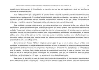 A RESISTÊNCIA DOS AGRICULTORES FAMILIARES CAMPONESES DO TERRITÓRIO DO ALTO CAMACUÃ, RS 148
passado, porém se preservam de forma latente, na memória, uma vez que sua ligação com a terra tem uma força e
expressão de sentimento e apego.
Tuan (1980) considera que o apego à terra do agricultor familiar camponês é profundo, pois eles tem intimidade com a
natureza, ganham a vida com ela. A intimidade física do contato é registrada nos músculos e nas cicatrizes do seu corpo. A
topofilia do agricultor está formada por esta intimidade, da dependência material e do fato que a terra é um repositório de
lembranças e mantém a esperança. A apreciação estética está presente, mas raramente é expressa.
Esta localidade, marcada tradicionalmente por práticas produtivas como a pecuária familiar, vem sofrendo forte
transformação, gerada provavelmente pela modernização agrícola que exerce pressão sobre as formas tradicionais de
produção. Essa pressão pode ser percebida na redução dos rebanhos ovinos e caprinos, e da agricultura, que vem perdendo
importância inclusive para o autoconsumo, tornando esses camponeses menos autônomos e mais dependentes de políticas
públicas como a bolsa família, além da inserção, mesmo que parcial em atividades pluriativas como trabalhos temporários.
No entanto, mesmo sob estas fortes pressões muitas das práticas tradicionais desses camponeses se mantêm como o
preparo da terra com o uso de força animal.
Concordamos com Tedesco (1999) em relação a sua concepção de que se por um lado a estrutura fundiária pode
representar um fator restritivo na relação terra-trabalho-produçao, por outro, os elementos de ordem cultural redimensionam a
lógica capitalista e dão ao modo de vida camponesa a importância para demonstrar uma ressignificação na valorização da
terra, do trabalho e da família. Cabe ressaltar ainda que as características topográficas do lugar se imponham como outro
fator que dificulta a utilização de grande porcentagem das propriedades. Visto que, se localizam em áreas de grande
declividade – geralmente superior a 45 graus – se apresentando como obstáculo a produção.
Este cenário de abandono por parte do Estado, sem acesso as políticas públicas de financiamento, assessoramento
técnico, falta de mão-de-obra é propício para a inserção de novas formas e funções neste território, como vem ocorrendo com
 