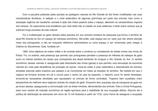 DESENVOLVIMENTO RURAL, QUESTÃO AGRÁRIA E SUSTENTABILIDADE DA CAMPANHA GAÚCHA 15
Com a pecuária praticada pelos jesuítas as pastagens naturais do Rio Grande do Sul foram modificadas nas suas
características florísticas. A seleção e o corte sistemático de algumas gramíneas por parte dos animais, bem como a
adubação orgânica daí resultante, somada à ação dos índios pastoris sobre o espaço, alteraram as características originais
dos campos. Os estancieiros luso-brasileiros que mais tarde irão aí instalar as suas estâncias o farão sobre campos que já
sofreram longo processo de trato cultural.
Foi a multiplicação do gado deixado pelos jesuítas em sua primeira tentativa de catequese que tornou o território do
atual Rio Grande do Sul um espaço de interesse econômico. Até então, este espaço era um vazio que não atraíra atenção
maior dos portugueses, a não ser enquanto referência administrativa ou como espaço a ser contornado para chegar à
Colônia do Sacramento. Esta, fundada em
1680, tinha objetivos de ordem militar e de controle sobre o comércio ou contrabando de metais vindos das minas de
Potosi. Foi, no entanto, esta presença que permitiu aos portugueses perceber a presença de milhares de cabeças de gado
xucro no imenso território de campo que corresponde aos atuais territórios do Uruguai e Rio Grande do Sul. O sentido
econômico desses animais é assegurado pela descoberta das minas (gerais) e que permitiu uma renovação da economia
colonial em crise pela decadência da produção de açúcar. Inicia-se então a prea sistemática e desordenada de animais,
atividade exercida pelos tropeiros que passam a se movimentar em todas as direções do território. Na medida em que o
negócio de fornecer animais em pé e couros para o centro do país se expandiu, o rebanho xucro foi sendo devastado,
tornando-se necessárias atividades que repusessem os animais de forma controlada. Tropeiros bem sucedidos viram
perspectivas de melhorar seus negócios através da criação de gado. Enquanto isso, precárias vias de transporte de gado em
pé foram abertas, assegurando a comunicação com as áreas mineiras, demandantes dos animais. Para a Coroa Portuguesa,
esse novo cenário de inserção econômica da região apontava para a viabilidade de sua ocupação efetiva. Decorre daí a
política de distribuição de sesmarias (em torno de 13 mil hectares) a partir de 1732, como forma de assegurar a ocupação
 