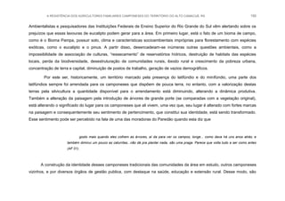 A RESISTÊNCIA DOS AGRICULTORES FAMILIARES CAMPONESES DO TERRITÓRIO DO ALTO CAMACUÃ, RS 150
Ambientalistas e pesquisadores das Instituições Federais de Ensino Superior do Rio Grande do Sul vêm alertando sobre os
prejuízos que essas lavouras de eucalipto podem gerar para a área. Em primeiro lugar, está o fato de um bioma de campo,
como é o Bioma Pampa, possuir solo, clima e características socioambientais impróprias para florestamento com espécies
exóticas, como o eucalipto e o pinus. A partir disso, desencadeiam-se inúmeras outras questões ambientais, como a
impossibilidade de associação de culturas, “ressecamento” de reservatórios hídricos, destruição de habitats das espécies
locais, perda da biodiversidade, desestruturação de comunidades rurais, êxodo rural e crescimento da pobreza urbana,
concentração de terra e capital, diminuição de postos de trabalho, geração de vazios demográficos.
Por este ser, historicamente, um território marcado pela presença do latifúndio e do minifúndio, uma parte dos
latifúndios sempre foi arrendada para os camponeses que dispõem de pouca terra, no entanto, com a valorização destas
terras pela silvicultura a quantidade disponível para o arrendamento está diminuindo, alterando a dinâmica produtiva.
Também a alteração da paisagem pela introdução de árvores de grande porte (se comparadas com a vegetação original),
está alterando o significado do lugar para os camponeses que ali vivem, uma vez que, seu lugar é alterado com fortes marcas
na paisagem e consequentemente seu sentimento de pertencimento, que constitui sua identidade, está sendo transformado.
Esse sentimento pode ser percebido na fala de uma das moradoras do Paredão quando esta diz que
gosto mais quando eles colhem as árvores, aí da para ver os campos, longe... como dava há uns anos atrás; e
também diminui um pouco as caturritas...não dá pra plantar nada, são uma praga. Parece que volta tudo a ser como antes
(AF 01).
A construção da identidade desses camponeses tradicionais das comunidades da área em estudo, outros camponeses
vizinhos, e por diversos órgãos de gestão publica, com destaque na saúde, educação e extensão rural. Desse modo, são
 
