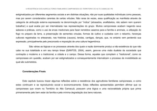 A RESISTÊNCIA DOS AGRICULTORES FAMILIARES CAMPONESES DO TERRITÓRIO DO ALTO CAMACUÃ, RS 151
estigmatizados por diferentes segmentos sociais e em distintas situações, não por suas qualidades individuais como pessoas,
mas por serem considerados carentes de certas virtudes. Não raras às vezes, essa qualificação se manifesta através da
categoria de atribuição externa expressada na denominação por “índios” (atrasados, analfabetos, não sabem nem querem
trabalhar) a qual acaba por ser internalizada nas representações do grupo. Muitos camponeses acabam negando seus
saberes e práticas, como o uso de ervas medicinais para fazer remédios caseiros para a família e amimais, a utilização do
fogo no preparo da terra, a preservação de sementes crioulas, formas de cultivo e cuidados com o rebanho, heranças
culturais registradas no artesanato, nas histórias (causos), lendas, cantigas, danças, que, no entanto vem perdendo sua
expressão, principalmente pelo preconceito e imposição de uma cultura hegemônica.
São várias as lógicas e os processos através dos quais a razão dominante produz a não-existência do que não
cabe na sua totalidade e em seu tempo linear (SANTOS, 2004), assim, gera-se uma visão dualista da sociedade que
contrapõe o moderno e o tradicional, a cidade e o campo. Dessa forma, aqueles que compõem o “tradicional”, como os
camponeses em questão, acabam por ser estigmatizados e consequentemente internalizam o processo de invisibilidade ao
qual são submetidos.
Considerações Finais
Este capítulo buscou trazer algumas reflexões sobre a resistência dos agricultores familiares camponeses, e como
estes continuam e se reproduzindo social e economicamente. Estas reflexões apresentadas permitem afirmar que os
camponeses que vivem no Território do Alto Camacuã, possuem uma lógica e uma racionalidade própria que prima
primeiramente pelo bem estar da família e pela mínima degradação dos bens naturais.
 