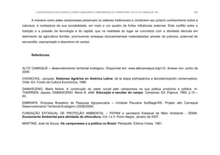 A RESISTÊNCIA DOS AGRICULTORES FAMILIARES CAMPONESES DO TERRITÓRIO DO ALTO CAMACUÃ, RS 152
A maneira como estes camponeses preservam os saberes tradicionais e constroem seu próprio conhecimento sobre a
natureza, é norteadora de sua sociabilidade, em meio a um quadro de fortes influências externas. Este conflito entre a
tradição e a pressão da tecnologia e do capital, que na realidade do lugar se concretiza com a atividade silvícola em
detrimento da agricultura familiar, promovendo ameaças sócioambientais materializadas através da pobreza, potencial de
escravidão, expropriação e abandono do campo.
Referências
ALTO CAMAQUÃ – desenvolvimento territorial endógeno. Disponível em: www.altocamaqua.org/v10. Acesso em: junho de
2009.
CHONCHOL, Jacques. Sistemas Agrários en América Latina: de la etapa prehispánica a lamodernización conservadora.
Chile: Ed. Fondo de Cultura Económica, 1996.
DAMASCENO, Maria Nobre. A construção do saber social pelo camponesa na sua prática produtiva e política. In:
THERRIEN, Jaques, DAMASCENO, Maria N. etAll. Educação e escolas do campo. Campinas: Ed. Papirus, 1993. p.15 –
40.
EMBRAPA. Empresa Brasileira de Pesquisa Agropecuária – Unidade Pecuária Sul/Bagé-RS. Projeto alto Camaquã
Desenvolvimento Territorial Endógeno (2008/2009).
FUNDAÇÃO ESTADUAL DE PROTEÇÃO AMBIENTAL – FEPAM e secretaria Estadual de Meio Ambiente - SEMA.
Zoneamento Ambiental para atividade de silvicultura. Vol. I e II. Porto Alegre, Janeiro de 2007.
MARTINS, José de Souza. Os camponeses e a política no Brasil. Petrópolis: Editora Vozes, 1981.
 