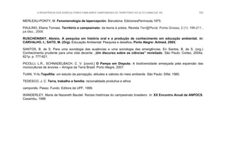 A RESISTÊNCIA DOS AGRICULTORES FAMILIARES CAMPONESES DO TERRITÓRIO DO ALTO CAMACUÃ, RS 153
MERLEAU-PONTY, M. Fenomenología de lapercepción. Barcelona: EdicionesPenínsula,1975.
PAULINO, Eliane Tomiasi. Território e campesinato: da teoria à práxis. Revista Terr@Plural, Ponta Grossa, 2 (1): 199-211 ,
jul./dez., 2008.
RUSCHEINSKY, Aloísio. A pesquisa em história oral e a produção de conhecimento em educação ambiental. in:
CARVALHO, I.; SATO, M. (Org). Educação Ambiental: Pesquisa e desafios. Porto Alegre: Artmed, 2005.
SANTOS, B. de S. Para uma sociologia das ausências e uma sociologia das emergências. En Santos, B. de S. (org.)
Conhecimento prudente para uma vida decente. „Um discurso sobre as ciências‟ revisitado. São Paulo: Cortez, 2004a.
821p. p. 777-821.
PICOLLI, L.R., SCHNADELBACH, C. V. [coord.] O Pampa em Disputa: A biodiversidade ameaçada pela expansão das
monoculturas de árvores – Amigos da Terra Brasil. Porto Alegre, 2007.
TUAN, Yi-fu.Topofilia: um estudo da percepção, atitudes e valores do meio ambiente. São Paulo: Difel, 1980.
TEDESCO, J, C. Terra, trabalho e família: racionalidade produtiva e ethos
camponês. Passo. Fundo: Editora da UPF, 1999.
WANDERLEY, Maria de Nazareth Baudel. Raízes históricas do campesinato brasileiro. In: XX Encontro Anual da ANPOCS.
Caxambu, 1996.
 