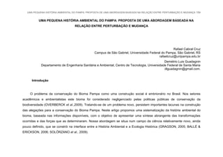 UMA PEQUENA HISTÓRIA AMBIENTAL DO PAMPA: PROPOSTA DE UMA ABORDAGEM BASEADA NA RELAÇÃO ENTRE PERTURBAÇÃO E MUDANÇA 154
UMA PEQUENA HISTÓRIA AMBIENTAL DO PAMPA: PROPOSTA DE UMA ABORDAGEM BASEADA NA
RELAÇÃO ENTRE PERTURBAÇÃO E MUDANÇA
Rafael Cabral Cruz
Campus de São Gabriel, Universidade Federal do Pampa, São Gabriel, RS
rafaelcruz@unipampa.edu.br
Demétrio Luis Guadagnin
Departamento de Engenharia Sanitária e Ambiental, Centro de Tecnologia, Universidade Federal de Santa Maria
dlguadagnin@gmail.com.
Introdução
O problema da conservação do Bioma Pampa como uma construção social é embrionário no Brasil. Nos setores
acadêmicos e ambientalistas este bioma foi considerado negligenciado pelas politicas públicas de conservação da
biodiversidade (OVERBERCK et al.,2009). Tratando-se de um problema novo, persistem importantes lacunas na construção
das alegações para a conservação do Bioma Pampa. Neste artigo propomos uma sistematização da história ambiental do
bioma, baseada nas informações disponíveis, com o objetivo de apresentar uma síntese abrangente das transformações
ocorridas e das forças que as determinaram. Nossa abordagem se situa num campo da ciência relativamente novo, ainda
pouco definido, que se constrói na interface entre a História Ambiental e a Ecologia Histórica (GRAGSON, 2005; BALLÉ &
ERICKSON, 2006; SOLÓRZANO et al., 2009).
 