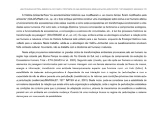 UMA PEQUENA HISTÓRIA AMBIENTAL DO PAMPA: PROPOSTA DE UMA ABORDAGEM BASEADA NA RELAÇÃO ENTRE PERTURBAÇÃO E MUDANÇA 155
A História Ambiental foca “os acontecimentos históricos que modificaram e, ao mesmo tempo, foram modificados pelo
ambiente” (SOLÓRZANO et al., op. cit.). Este enfoque permitiria construir uma investigação sobre como o ser humano alterou
o funcionamento dos ecossistemas onde estava inserido e como estes ecossistemas em transformação condicionaram a vida
destes seres humanos. Por outro lado, a Ecologia Histórica “procura compreender os fenômenos e componentes ecológicos,
como a funcionalidade de ecossistemas, a composição e a estrutura de comunidades, etc., à luz dos processos históricos de
transformação da paisagem” (SOLÓRZANO et al., op. cit.). Ou seja, embora ambas as abordagens envolvam a relação entre
ser humano e natureza, o foco da História Ambiental está voltado para o ser humano, enquanto da Ecologia Histórica mais
voltado para a natureza. Neste trabalho, adota-se a abordagem da História Ambiental, pois os questionamentos envolvem
forte conteúdo cultural. No entanto, não se trabalha com a dicotomia ser humano x natureza.
Neste artigo procuramos sistematizar os grandes ciclos de transformações ambientais provocadas pelo ser humano na
região hoje coberta pelo Bioma Pampa no estado do Rio Grande do Sul, sob o enfoque da compreensão da evolução do
Ecossistema Humano Total – ETH (NAVEH et al., 2001). Segundo este conceito, que não opõe ser humano e natureza, os
elementos da paisagem transformados pelo ser humano interagem com os demais elementos através de fluxos de massa,
energia e informação, constituindo uma entidade hierarquicamente superior que funciona como um todo (hólon). A
estabilidade de sistemas auto-organizativos é dependente da sua interação com o regime de perturbações e com a
capacidade de não se alterar perante uma perturbação (resistência) ou de retornar para condições próximas das iniciais após
a perturbação (resiliência) (MARGALEF, 1977; NAVEH et al., 2001). Deste modo, pode-se considerar que a estabilidade de
um sistema dependerá da relação que existe entre auto-organização e adaptação, onde o regime de perturbações estabelece
as condições de contorno para que o processo de adaptação ocorra e, através de mecanismos de resistência e resiliência,
persistir em um ambiente em constante mudança. Quando há uma mudança brusca no regime de perturbações o sistema
deriva para um novo estado de estabilidade.
 