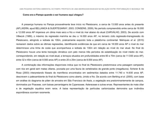 UMA PEQUENA HISTÓRIA AMBIENTAL DO PAMPA: PROPOSTA DE UMA ABORDAGEM BASEADA NA RELAÇÃO ENTRE PERTURBAÇÃO E MUDANÇA 156
Como era o Pampa quando o ser humano aqui chegou?
A presença humana no Pampa provavelmente teve início no Pleistoceno, a cerca de 13.000 anos antes do presente
(AP) (KERN, apud BELLANCA & SUERTEGARAY, 2003; CONSENS, 2009), No período compreendido entre cerca de 18.000
e 12.000 anos AP imperava um clima mais seco e frio e nível do mar abaixo do atual (CARVALHO, 2003). De acordo com
Villwock (1989), o máximo da regressão marinha se deu a 14.000 anos AP, no terceiro ciclo regressão-transgressão do
Pleistoceno, atingindo a isóbata de 100m, praticamente expondo toda a plataforma continental. Mahiques et al. (2010)
revisaram dados sobre as últimas regressões, identificando evidências de que em cerca de 18.000 anos AP o nível do mar
determinava uma linha de costa que acompanhava a isóbata de 130m em relação ao nível do mar atual. No final do
Pleistoceno houve uma lenta transição climática com pelo menos três períodos de estabilização do nível médio do mar,
correspondendo, em relação ao nível atual, a terraços situados em profundidades entre 60 e 70m (cerca de 11.000 anos AP),
entre 32 e 45m (cerca de 9.000 anos AP) e entre 20 e 25m (cerca de 8.000 anos AP).
A combinação das informações disponíveis indica que no final do Pleistoceno predominava uma paisagem campestre
com rios em geral sem matas ciliares, povoada por uma fauna de vertebrados de grande porte (megafauna). Scherer & da
Rosa (2003) interpretando fósseis de mamíferos encontrados em sedimentos datados entre 11.740 e 14.830 anos AP,
descrevem o paleoambiente do final do Pleistoceno como aberto, úmido e frio. De acordo com Behling et al. (2005), com base
em análise do diagrama de pólen de amostra em São Francisco de Assis, a vegetação era predominantemente de campos,
dominados por Poaceae, com baixas percentagens de Cyperaceae, Asteraceae e outras ervas. Representantes de mata ciliar
e de vegetação aquática eram raros. A baixa representação de partículas carbonizadas demonstra que incêndios
espontâneos ocorriam raramente.
 