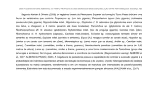 UMA PEQUENA HISTÓRIA AMBIENTAL DO PAMPA: PROPOSTA DE UMA ABORDAGEM BASEADA NA RELAÇÃO ENTRE PERTURBAÇÃO E MUDANÇA 157
Segundo Kerber & Oliveira (2008), os registros fósseis do Pleistoceno Superior da formação Touro Passo indicam uma
fauna de vertebrados que continha Propraopus sp. (um tatu gigante), Pampatherium typum (tatu gigante), Holmesina
paulacoutoi (tatu gigante), Glyptodontidae indet., Glyptodon sp., Glyptodon cf. G. reticulatus (os gliptodontes eram próximos
dos tatus, e chegavam a 3 metros pesando até duas toneladas), Panochthus sp. (gliptodonte de até 3 metros),
Neothoracophorus aff. N. elevatus (gliptodonte), Mylodontidae indet. (tipo de preguiça gigante), Canidae indet. (cão),
Hydrochoerus cf. H. hydrochaeris (capivara), Caviidae indet.(roedor), Toxodon sp. (notoungulado terrestre similar em
tamanho ao rinoceronte), Equidae indet. (cavalos e similares), Equus (A.) neogeus (similar ao cavalo atual), Hippidion sp.
(similar a um cavalo com tamanho de pônei), Morenelaphus sp. (cervo maior que os atuais), Antifer sp., Cervidae indet.
(cervo), Camelidae indet. (camelídeo, similar a lhama, guanaco), Hemiauchenia paradoxa (camelídeo de cerca de 1,80
metros de altura), Lama sp. (camelídeo, similar a lhama, guanaco) e uma forma indeterminada de Testudines (grupo das
tartarugas e similares). No Uruguai, estudos demonstram a ocorrência de mastodonte (Stegomastodon waringi; ALBERDI et
al., 2007; ALBERDI & PRADO, 2008). A megafauna de pastadores possuía a capacidade de controlar a sucessão vegetal e a
probabilidade de incêndios espontâneos através da redução da biomassa e do pisoteio, criando heterogeneidade de estádios
sucessionais na matriz campestre, transformando-a em um mosaico de manchas com intensidades de pisoteio/pastoreio
diferentes. Este efeito tem sido documentado e testado experimentalmente em parques africanos (WALDRAM et al., 2007).
 