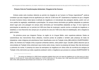 UMA PEQUENA HISTÓRIA AMBIENTAL DO PAMPA: PROPOSTA DE UMA ABORDAGEM BASEADA NA RELAÇÃO ENTRE PERTURBAÇÃO E MUDANÇA 158
Primeiro Ciclo de Transformações Ambientais: Chegada do Ser Humano
Embora exista certa incerteza referente ao período da chegada do ser humano no Pampa riograndense28
, pode-se
considerar que esta chegada torna-se significativa por volta de 12.000 anos AP. Sustentamos a hipótese de que a chegada
de seres humanos induziu nesta época à extinção da megafauna e à manutenção das paisagens abertas, porém com um
novo padrão de vegetação, estabilidade e perturbações. Os campos baixos dominados por geófitas adaptadas ao pastoreio
deram lugar para uma paisagem de campos altos dominados por hemicriptófitas adaptadas ao fogo. O novo regime de
perturbações se estendeu por um período de 4.000 anos (fase de mudanças), quando ocorreu a extinção da megafauna, e
estabilizou a nova fisionomia dos campos por um período de cerca de 7.600 anos (fase de estabilização), até a chegada do
gado europeu.
Os primeiros povos que chegaram Pampa, na região do rio Uruguai Médio, eram caçadores-coletores. Dadas as
características dos instrumentos líticos utilizados, incluindo pontas de projéteis e também pela presença de bolas de
boleadeiras, estes indígenas pré-colombianos foram classificados como da Tradição Umbu (BELLANCA & SUERTEGARAY,
2003). Os membros da Tradição Umbu ocupavam ambientes abertos, onde podiam caçar. Carvalho (2003) descreve que as
comunidades da Tradição Umbu enterravam seus mortos sobre cinzas, mesmo na presença de brasas. Eles não dominavam
o polimento de rochas. A presença de ossos de exemplares da megafauna em vários sítios de ocorrência de vestígios da
Tradição Umbu demonstra que estes caçadores predavam sobre a megafauna que povoava os campos (SUERTEGARAY &
28
De acordo com Behling et al. (2005) foram localizados artefatos líticos junto com ossos de megafauna em um sítio junto ao rio Ibicuí,
datado de 15.400 anos AP. Outros sítios foram datados em 13.470 e 9.550 anos A.P. No entanto, Kern (1998, apud BELLANCA & SUERTEGARAY,
2003; DIAS, 2004) apresenta esta entrada do ser humano em 12.770 ± 220 anos A.P.
 