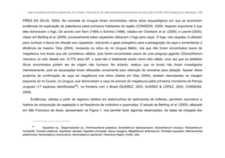 UMA PEQUENA HISTÓRIA AMBIENTAL DO PAMPA: PROPOSTA DE UMA ABORDAGEM BASEADA NA RELAÇÃO ENTRE PERTURBAÇÃO E MUDANÇA 159
PIRES DA SILVA, 2009). No noroeste do Uruguai foram encontrados vários sítios arqueológicos em que se encontram
evidências da exploração da paleofauna pelos primeiros habitantes da região (CONSENS, 2009). Aspecto importante é que
eles dominavam o fogo. De acordo com Kern (1994) e Schmitz (1996), citados em Overbeck et al. (2009), e Leonel (2000),
citado em Behling et al. (2009), provavelmente estes caçadores utilizavam o fogo para caçar. O fogo, nas caçadas, é utilizado
para conduzir a fauna em direção aos caçadores, reduzindo o gasto energético para a perseguição da caça e aumentando a
eficiência da mesma. Dias (2004), revisando os sítios do rio Uruguai Médio, cita que não foram encontrados ossos de
megafauna nos locais que ela considerou válidos, pois foram encontrados ossos de uma preguiça gigante (Glossotherium
robustus) no sítio datado em 12.770 anos AP, o qual não é totalmente aceito como sítio válido, uma vez que os artefatos
líticos encontrados podem ser de origem não humana. No entanto, realçou que os locais não foram investigados
intensivamente, pois as escavações foram efetuadas unicamente para obtenção de amostras para datação. Apesar desta
ausência de confirmação de caça de megafauna nos sítios citados em Dias (2004), existem descobertas na margem
esquerda do rio Quaraí, no Uruguai, que demonstram a caça de animais da megafauna pelos primeiros moradores do Pampa
uruguaio (17 espécies identificadas29
), na fronteira com o Brasil (SUÁREZ, 2003; SUÁREZ & LÓPEZ, 2003; CONSENS,
2009).
Evidências, obtidas a partir de registros obtidos em testemunhos de sedimentos de turfeiras, permitem reconstruir a
história da composição da vegetação e da freqüência de incêndios e queimadas. O estudo de Behling et al. (2005), efetuado
em São Francisco de Assis, apresentado na Figura 1, nos permite fazer algumas observações. As datas da chegada dos
29
Glyptodon sp.; Stegomastodon sp.; Hemihauchenia paradoxa; Scelidoterium leptocephalum; Glossotherium robustus; Pampatherium
humboldti; Toxodon platensis; Glyptodon clavipes; Hippidion principale; Equus neogeus; Megatherium americanum; Smilodon populator; Macrauchenia
patachonica; Morenelaphus brachyceros; Morenelaphus lujanensis; Paraceros fragilis; Antifer ultra.
 