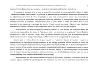 DESENVOLVIMENTO RURAL, QUESTÃO AGRÁRIA E SUSTENTABILIDADE DA CAMPANHA GAÚCHA 16
efetiva do território. Esta decisão, que assegurou a posse da terra e do gado, está na origem das estâncias.
A concessão de sesmarias dá-se ao longo do século XVIII num contexto de constantes conflitos militares na região.
Os estancieiros também eram soldados e na qualidade de chefes militares é que recebiam sesmarias em recompensa por
sua ação na conquista territorial. O sistema de produção, ao longo deste período, continuou sendo o da incorporação de
animais xucros que se encontravam nas áreas novas obtidas pela ação militar. As estâncias mais antigas, originárias das
primeiras concessões de sesmarias, consolidavam-se pouco a pouco. Nelas, o manejo dos animais torna-se mais
sistemático, o que assegurava a reprodução do rebanho. É neste momento que surge a figura do peão, trabalhador
encarregado dos trabalhos ordinários da estância e soldado quando para tanto convocado pelo seu patrão.
O desenvolvimento das charqueadas no Rio Grande do Sul tornou-se viável em vista dos conflitos resultantes dos
movimentos de independência dos países do Prata, de um lado, e em decorrência da conquista da Província Cisplatina
(Uruguai) por D. João VI, de outro. Cria-se, assim, um espaço econômico unificado, onde as charqueadas platinas
(saladeros) deixam de levar vantagem na medida os conflitos levaram a certa desorganização da sua produção.
Mesmo após a independência do Uruguai, quando os “saladeros” daquele país puderam recuperar-se
temporariamente, as charqueadas gaúchas mantiveram- se em atividade ascendente. Afora o interregno da Guerra dos
Farrapos, que desorganizou temporariamente a produção, foi somente a partir de 1860 que as charqueadas riograndenses
entraram em crise. O final do tráfico negreiro, associado à expansão da atividade cafeeira que passou a demandar os braços
escravos existentes no país com a conseqüente elevação de seu preço, afetaram as charqueadas gaúchas com a chamada
“crise de braços”. Enquanto isso os saladeros platinos modernizaram-se pela introdução da máquina a vapor e o uso de
trabalho assalariado, mais flexível às demandas sazonais da produção.
O desenvolvimento das charqueadas refletiu-se na criação do gado gaúcho, provocando o cercamento parcial dos
campos e algumas melhorias na qualidade genética dos rebanhos e não muito mais. Os estancieiros desenvolviam suas
 