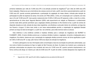 UMA PEQUENA HISTÓRIA AMBIENTAL DO PAMPA: PROPOSTA DE UMA ABORDAGEM BASEADA NA RELAÇÃO ENTRE PERTURBAÇÃO E MUDANÇA 160
primeiros habitantes (por volta de 12.000 anos AP) e da extinção provável da megafauna30
(por volta de 8.000 anos AP)
foram realçadas. Observa-se que a dominância dos campos ocorre em todo o perfil, mas diminui aproximadamente a partir de
5.000 anos AP, quando aumenta gradualmente a participação da vegetação de matas ciliares, indicada pela redução da
participação do pólen de espécies de campo. De acordo com Pillar (2003), o clima, em comparação com o presente, era mais
seco e frio até 10.000 anos AP, mais quente e estacional entre 10.000 e 4.000 anos AP passando, então, a mais frio e úmido,
aproximando-se do clima atual. Segundo Marchiori (2004), este aquecimento em relação ao Pleistoceno e umidecimento
ocorrido neste último período permitiram que a vegetação silvática penetrasse no Rio Grande do Sul, a partir de centros de
dispersão situados ao norte, através de duas rotas migratórias: uma litorânea e outra pelo interior do continente, ao longo dos
rios Paraná e Uruguai. O clima mais úmido e com baixa estacionalidade permitiu a implantação de vegetação florestal
primeiro ao longo da rede de drenagem e, a partir daí, nas vertentes, para então dominar sobre os campos.
Esta dinâmica é uma evidência contrária à hipótese climática para a extinção da megafauna (ver BURNEY &
FLANNERY, 2005). A teoria climática previa que a mudança climática mudaria a vegetação, tornando-a inadequada para a
megafauna. No entanto, observa-se que a penetração da vegetação silvática somente ocorreu de forma significativa a partir
de 4.000 a 5.000 anos AP, ou seja, pelo menos 3.000 anos depois da extinção da megafauna.
O mesmo palinograma nos traz informações sobre concentração e taxa de acumulação de partículas carbonizadas, que
nos conta a história da presença do fogo na região de São Francisco de Assis. Os dados nos mostram que a presença de
partículas carbonizadas era pequena mas constante até cerca de 12.000 anos AP, quando aumenta drasticamente e de
forma contínua até atingir um máximo por volta de 9.000 anos AP. A partir de então o carvão desaparece dos registros até
30
Segundo Kern (1997, apud PILLAR, 2003) a megafauna tornou-se extinta há 8.000 anos AP.
 