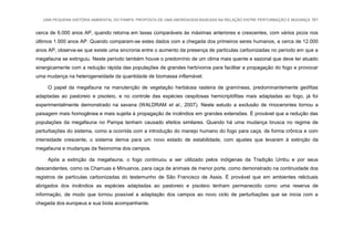UMA PEQUENA HISTÓRIA AMBIENTAL DO PAMPA: PROPOSTA DE UMA ABORDAGEM BASEADA NA RELAÇÃO ENTRE PERTURBAÇÃO E MUDANÇA 161
cerca de 6.000 anos AP, quando retorna em taxas comparáveis às máximas anteriores e crescentes, com vários picos nos
últimos 1.000 anos AP. Quando comparam-se estes dados com a chegada dos primeiros seres humanos, a cerca de 12.000
anos AP, observa-se que existe uma sincronia entre o aumento da presença de partículas carbonizadas no período em que a
megafauna se extinguiu. Neste período também houve o predomínio de um clima mais quente e sazonal que deve ter atuado
sinergicamente com a redução rápida das populações de grandes herbívoros para facilitar a propagação do fogo e provocar
uma mudança na heterogeneidade da quantidade de biomassa inflamável.
O papel da megafauna na manutenção de vegetação herbácea rasteira de gramíneas, predominantemente geófitas
adaptadas ao pastoreio e pisoteio, e no controle das espécies cespitosas hemicriptófitas mais adaptadas ao fogo, já foi
experimentalmente demonstrado na savana (WALDRAM et al., 2007). Neste estudo a exclusão de rinocerontes tornou a
paisagem mais homogênea e mais sujeita à propagação de incêndios em grandes extensões. É provável que a redução das
populações da megafauna no Pampa tenham causado efeitos similares. Quando há uma mudança brusca no regime de
perturbações do sistema, como a ocorrida com a introdução do manejo humano do fogo para caça, de forma crônica e com
intensidade crescente, o sistema deriva para um novo estado de estabilidade, com ajustes que levaram à extinção da
megafauna e mudanças da fisionomia dos campos.
Após a extinção da megafauna, o fogo continuou a ser utilizado pelos indígenas da Tradição Umbu e por seus
descendentes, como os Charruas e Minuanos, para caça de animais de menor porte, como demonstrado na continuidade dos
registros de partículas carbonizadas do testemunho de São Francisco de Assis. É provável que em ambientes relictuais
abrigados dos incêndios as espécies adaptadas ao pastoreio e pisoteio tenham permanecido como uma reserva de
informação, de modo que tornou possível a adaptação dos campos ao novo ciclo de perturbações que se inicia com a
chegada dos europeus e sua biota acompanhante.
 