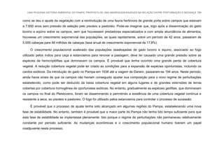 UMA PEQUENA HISTÓRIA AMBIENTAL DO PAMPA: PROPOSTA DE UMA ABORDAGEM BASEADA NA RELAÇÃO ENTRE PERTURBAÇÃO E MUDANÇA 164
como se deu o ajuste da vegetação com a reintrodução de uma fauna herbívora de grande porte sobre campos que estavam
a 7.600 anos sem pressão de seleção pelo pisoteio e pastoreio. Pode-se imaginar que, logo após a disseminação do gado
bovino e eqüino sobre os campos, sem que houvessem predadores especializados e com ampla abundância de alimentos,
houvesse um crescimento exponencial das populações, as quais rapidamente, sobre um período de 42 anos, passaram de
5.000 cabeças para 48 milhões de cabeças (taxa anual de crescimento exponencial de 17,8%).
O crescimento populacional acelerado das populações asselvajadas de gado bovino e equino, associado ao fogo
utilizado pelos índios para caça e estancieiros para renovar a pastagem, deve ter causado uma grande pressão sobre as
espécies de hemicriptófitas que dominavam os campos. É provável que tenha ocorrido uma grande perda de cobertura
vegetal. A redução cobertura vegetal pode ter criado as condições para a expansão de espécies oportunistas, incluindo os
cardos exóticos. Da introdução do gado no Pampa em 1638 até a viagem de Darwin, passaram-se 194 anos. Neste período,
ainda havia sinais de que os campos não haviam conseguido ajustar sua composição para o novo regime de perturbações
estabelecido, como pode ser deduzido da baixa cobertura vegetal em alguns lugares e de grandes extensões de terras
cobertas por cobertura homogênea de oportunistas exóticas. No entanto, gradualmente as espécies geófitas, que dominavam
os campos no final do Pleistoceno, foram se disseminando e permitindo a existência de uma cobertura vegetal contínua e
resistente a seca, ao pisoteio e pastoreio. O fogo foi utilizado pelos estancieiros para controlar o processo de sucessão.
É provável que o processo de ajuste tenha sido alcançado em algumas regiões do Pampa, estabelecendo uma nova
fase de estabilidade. No entanto, também é provável que a maior parte do Pampa não tenha tido tempo suficiente para que
esta fase de estabilidade se implantasse plenamente. Isto porque o regime de perturbações não permaneceu relativamente
constante por período suficiente. As mudanças econômicas e o crescimento populacional humano tiveram um papel
coadjuvante neste processo.
 