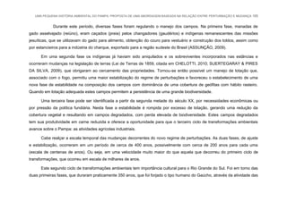 UMA PEQUENA HISTÓRIA AMBIENTAL DO PAMPA: PROPOSTA DE UMA ABORDAGEM BASEADA NA RELAÇÃO ENTRE PERTURBAÇÃO E MUDANÇA 165
Durante este período, diversas fases foram regulando o manejo dos campos. Na primeira fase, manadas de
gado asselvajado (reiúno), eram caçados (preia) pelos changadores (gaudérios) e indígenas remanescentes das missões
jesuíticas, que se utilizavam do gado para alimento, obtenção do couro para vestuário e construção dos toldos, assim como
por estancieiros para a indústria do charque, exportado para a região sudeste do Brasil (ASSUNÇÃO, 2009).
Em uma segunda fase os indígenas já haviam sido aniquilados e os sobreviventes incorporados nas estâncias e
ocorreram mudanças na legislação de terras (Lei de Terras de 1859, citada em CHELOTTI, 2010; SUERTEGARAY & PIRES
DA SILVA, 2009), que obrigaram ao cercamento das propriedades. Tornou-se então possível um manejo de lotação que,
associado com o fogo, permitiu uma maior estabilização do regime de perturbações e favoreceu o estabelecimento de uma
nova fase de estabilidade na composição dos campos com dominância de uma cobertura de geófitas com hábito rasteiro.
Quando em lotação adequada estes campos permitem a persistência de uma grande biodiversidade.
Uma terceira fase pode ser identificada a partir da segunda metade do século XX, por necessidades econômicas ou
por pressão da política fundiária. Nesta fase a estabilidade é rompida por excesso de lotação, gerando uma redução da
cobertura vegetal e resultando em campos degradados, com perda elevada de biodiversidade. Estes campos degradados
tem sua produtividade em carne reduzida e oferece a oportunidade para que o terceiro ciclo de transformações ambientais
avance sobre o Pampa: as atividades agrícolas industriais.
Cabe realçar a escala temporal das mudanças decorrentes do novo regime de perturbações. As duas fases, de ajuste
e estabilização, ocorreram em um período de cerca de 400 anos, possivelmente com cerca de 200 anos para cada uma
(escala de centenas de anos). Ou seja, em uma velocidade muito maior do que aquela que decorreu do primeiro ciclo de
transformações, que ocorreu em escala de milhares de anos.
Este segundo ciclo de transformações ambientais tem importância cultural para o Rio Grande do Sul. Foi em torno das
duas primeiras fases, que duraram praticamente 350 anos, que foi forjado o tipo humano do Gaúcho, através da atividade das
 
