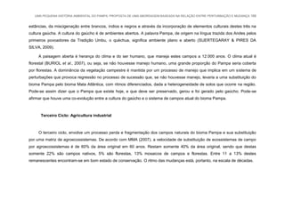 UMA PEQUENA HISTÓRIA AMBIENTAL DO PAMPA: PROPOSTA DE UMA ABORDAGEM BASEADA NA RELAÇÃO ENTRE PERTURBAÇÃO E MUDANÇA 166
estâncias, da miscigenação entre brancos, índios e negros e através da incorporação de elementos culturais destes três na
cultura gaúcha. A cultura do gaúcho é de ambientes abertos. A palavra Pampa, de origem na língua trazida dos Andes pelos
primeiros povoadores da Tradição Umbu, o quéchua, significa ambiente plano e aberto (SUERTEGARAY & PIRES DA
SILVA, 2009).
A paisagem aberta é herança do clima e do ser humano, que maneja estes campos a 12.000 anos. O clima atual é
florestal (BURIOL et al., 2007), ou seja, se não houvesse manejo humano, uma grande proporção do Pampa seria coberta
por florestas. A dominância da vegetação campestre é mantida por um processo de manejo que implica em um sistema de
perturbações que provoca regressão no processo de sucessão que, se não houvesse manejo, levaria a uma substituição do
bioma Pampa pelo bioma Mata Atlântica, com ritmos diferenciados, dada a heterogeneidade de solos que ocorre na região.
Pode-se assim dizer que o Pampa que existe hoje, e que deve ser preservado, gerou e foi gerado pelo gaúcho. Pode-se
afirmar que houve uma co-evolução entre a cultura do gaúcho e o sistema de campos atual do bioma Pampa.
Terceiro Ciclo: Agricultura industrial
O terceiro ciclo, envolve um processo perda e fragmentação dos campos naturais do bioma Pampa e sua substituição
por uma matriz de agroecossistemas. De acordo com MMA (2007), a velocidade de substituição de ecossistemas de campo
por agroecossistemas é de 60% da área original em 60 anos. Restam somente 40% da área original, sendo que destas
somente 22% são campos nativos, 5% são florestas, 13% mosaicos de campos e florestas. Entre 11 a 13% destes
remanescentes encontram-se em bom estado de conservação. O ritmo das mudanças está, portanto, na escala de décadas.
 