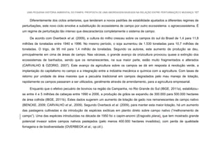 UMA PEQUENA HISTÓRIA AMBIENTAL DO PAMPA: PROPOSTA DE UMA ABORDAGEM BASEADA NA RELAÇÃO ENTRE PERTURBAÇÃO E MUDANÇA 167
Diferentemente dos ciclos anteriores, que tenderam a novos padrões de estabilidade ajustados a diferentes regimes de
perturbações, este novo ciclo envolve a substituição do ecossistema de campo por outro ecossistema: o agroecossistema. É
um regime de perturbação tão intenso que descaracteriza completamente o sistema de campo.
De acordo com Overbeck et al. (2009), a cultura do milho cresceu sobre os campos do sul do Brasil de 1,4 para 11,8
milhões de toneladas entre 1940 e 1996. No mesmo período, o soja aumentou de 1.530 toneladas para 10,7 milhões de
toneladas. O trigo, de 95 mil para 1,4 milhão de toneladas. Segundo os autores, este aumento de produção se deu,
principalmente em cima de áreas de campo. Nas várzeas, o grande avanço da orizicultura provocou quase a extinção dos
ecossistemas de banhados, sendo que os remanescentes, na sua maior parte, estão muito fragmentados e alterados
(CARVALHO & OZORIO, 2007). Este avanço da agricultura sobre os campos se dá em resposta à revolução verde, a
implantação do capitalismo no campo e a integração entre a indústria mecânica e química com a agricultura. Com taxas de
retorno por unidade de área maiores que a pecuária tradicional em campos degradados pelo mau manejo de lotação,
rapidamente os campos passaram a ser utilizados, geralmente através de arrendamento, para a agricultura empresarial.
Enquanto que o efetivo pecuário de bovinos na região da Campanha, no Rio Grande do Sul (IBGE, 2011a), estabilizou-
se entre 4 e 5 milhões de cabeças entre 1990 e 2006, a produção de grãos se expandiu de 300.000 para 500.000 hectares
de área colhida (IBGE, 2011b). Estes dados sugerem um aumento de lotação de gado nos remanescentes de campo nativo
(BENCKE, 2009; CARVALHO et al., 2009). Segundo Overbeck et al. (2009), para manter esta maior lotação, há um aumento
das pastagens cultivadas e da introdução de espécies exóticas em plantio direto sobre campo nativo (“melhoramento de
campo”). Uma das espécies introduzidas na década de 1950 foi o capim-anonni (Eragostis plana), que tem mostrado grande
potencial invasor sobre campos nativos pastejados (pelo menos 400.000 hectares invadidos), com perda de qualidade
forrageira e de biodiversidade (OVERBECK et al.; op.cit.).
 