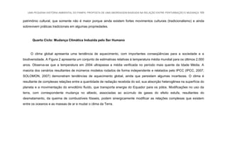 UMA PEQUENA HISTÓRIA AMBIENTAL DO PAMPA: PROPOSTA DE UMA ABORDAGEM BASEADA NA RELAÇÃO ENTRE PERTURBAÇÃO E MUDANÇA 169
patrimônio cultural, que somente não é maior porque ainda existem fortes movimentos culturais (tradicionalismo) e ainda
sobrevivem práticas tradicionais em algumas propriedades.
Quarto Ciclo: Mudança Climática Induzida pelo Ser Humano
O clima global apresenta uma tendência de aquecimento, com importantes conseqüências para a sociedade e a
biodiversidade. A Figura 2 apresenta um conjunto de estimativas relativas à temperatura média mundial para os últimos 2.000
anos. Observa-se que a temperatura em 2004 ultrapassa a média verificada no período mais quente da Idade Média. A
maioria dos cenários resultantes de inúmeros modelos rodados de forma independente e relatados pelo IPCC (IPCC, 2007;
SOLOMON, 2007) demonstram tendências de aquecimento global, ainda que persistam algumas incertezas. O clima é
resultante de complexas relações entre a quantidade de radiação recebida do sol, sua absorção heterogênea na superfície do
planeta e a movimentação do envoltório fluído, que transporta energia do Equador para os pólos. Modificações no uso da
terra, com correspondente mudança no albedo, associadas ao acúmulo de gases do efeito estufa, resultantes do
desmatamento, da queima de combustíveis fósseis, podem sinergicamente modificar as relações complexas que existem
entre os oceanos e as massas de ar e mudar o clima da Terra.
 