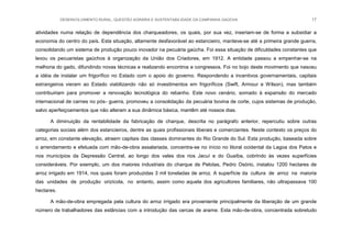 DESENVOLVIMENTO RURAL, QUESTÃO AGRÁRIA E SUSTENTABILIDADE DA CAMPANHA GAÚCHA 17
atividades numa relação de dependência dos charqueadores, os quais, por sua vez, inseriam-se de forma a subsidiar a
economia do centro do país. Esta situação, altamente desfavorável ao estancieiro, manteve-se até a primeira grande guerra,
consolidando um sistema de produção pouco inovador na pecuária gaúcha. Foi essa situação de dificuldades constantes que
levou os pecuaristas gaúchos à organização da União dos Criadores, em 1912. A entidade passou a empenhar-se na
melhoria do gado, difundindo novas técnicas e realizando encontros e congressos. Foi no bojo deste movimento que nasceu
a idéia de instalar um frigorífico no Estado com o apoio do governo. Respondendo a incentivos governamentais, capitais
estrangeiros vieram ao Estado viabilizando não só investimentos em frigoríficos (Swift, Armour e Wilson), mas também
contribuiriam para promover a renovação tecnológica do rebanho. Este novo cenário, somado à expansão do mercado
internacional de carnes no pós- guerra, promoveu a consolidação da pecuária bovina de corte, cujos sistemas de produção,
salvo aperfeiçoamentos que não alteram a sua dinâmica básica, mantêm até nossos dias.
A diminuição da rentabilidade da fabricação de charque, descrita no parágrafo anterior, repercutiu sobre outras
categorias sociais além dos estancieiros, dentre as quais profissionais liberais e comerciantes. Neste contexto os preços do
arroz, em constante elevação, atraem capitais das classes dominantes do Rio Grande do Sul. Esta produção, baseada sobre
o arrendamento e efetuada com mão-de-obra assalariada, concentra-se no início no litoral ocidental da Lagoa dos Patos e
nos municípios da Depressão Central, ao longo dos vales dos rios Jacuí e do Guaíba, cobrindo às vezes superfícies
consideráveis. Por exemplo, um dos maiores industriais do charque de Pelotas, Pedro Osório, instalou 1200 hectares de
arroz irrigado em 1914, nos quais foram produzidas 3 mil toneladas de arroz. A superfície da cultura de arroz na maioria
das unidades de produção orizícola, no entanto, assim como aquela dos agricultores familiares, não ultrapassava 100
hectares.
A mão-de-obra empregada pela cultura do arroz irrigado era proveniente principalmente da liberação de um grande
número de trabalhadores das estâncias com a introdução das cercas de arame. Esta mão-de-obra, concentrada sobretudo
 