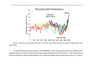 UMA PEQUENA HISTÓRIA AMBIENTAL DO PAMPA: PROPOSTA DE UMA ABORDAGEM BASEADA NA RELAÇÃO ENTRE PERTURBAÇÃO E MUDANÇA 170
Figura 2. Temperatura média medida (linha preta) e dez séries reconstruídas (estimadas de temperatura média global. Fonte:
Rhode (2005).
O Instituto Nacional de Pesquisas Espaciais – INPE (MARENGO, 2007) tem apresentado estudos que detalham para a
realidade brasileira os cenários produzidos pelo Painel Intergovernamental para Mundaça Climática – IPCC. Dependendo do
cenário de emissões de gases de efeito estufa até 2100, a temperatura global média à superfície pode subir de 1,5 ºC até 5,5
 