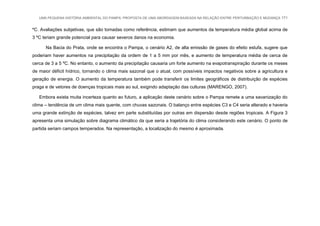 UMA PEQUENA HISTÓRIA AMBIENTAL DO PAMPA: PROPOSTA DE UMA ABORDAGEM BASEADA NA RELAÇÃO ENTRE PERTURBAÇÃO E MUDANÇA 171
ºC. Avaliações subjetivas, que são tomadas como referência, estimam que aumentos da temperatura média global acima de
3 ºC teriam grande potencial para causar severos danos na economia.
Na Bacia do Prata, onde se encontra o Pampa, o cenário A2, de alta emissão de gases do efeito estufa, sugere que
poderiam haver aumentos na precipitação da ordem de 1 a 5 mm por mês, e aumento de temperatura média de cerca de
cerca de 3 a 5 ºC. No entanto, o aumento da precipitação causaria um forte aumento na evapotranspiração durante os meses
de maior déficit hídrico, tornando o clima mais sazonal que o atual, com possíveis impactos negativos sobre a agricultura e
geração de energia. O aumento da temperatura também pode transferir os limites geográficos de distribuição de espécies
praga e de vetores de doenças tropicais mais ao sul, exigindo adaptação das culturas (MARENGO, 2007).
Embora exista muita incerteza quanto ao futuro, a aplicação deste cenário sobre o Pampa remete a uma savanização do
clima – tendência de um clima mais quente, com chuvas sazonais. O balanço entre espécies C3 e C4 seria alterado e haveria
uma grande extinção de espécies, talvez em parte substituídas por outras em dispersão desde regiões tropicais. A Figura 3
apresenta uma simulação sobre diagrama climático da que seria a trajetória do clima considerando este cenário. O ponto de
partida seriam campos temperados. Na representação, a localização do mesmo é aproximada.
 