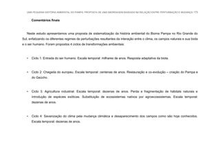 UMA PEQUENA HISTÓRIA AMBIENTAL DO PAMPA: PROPOSTA DE UMA ABORDAGEM BASEADA NA RELAÇÃO ENTRE PERTURBAÇÃO E MUDANÇA 173
Comentários finais
Neste estudo apresentamos uma proposta de sistematização da história ambiental do Bioma Pampa no Rio Grande do
Sul, enfatizando os diferentes regimes de perturbações resultantes da interação entre o clima, os campos naturais e sua biota
e o ser humano. Foram propostos 4 ciclos de transformações ambientais:
• Ciclo 1: Entrada do ser humano. Escala temporal: milhares de anos. Resposta adaptativa da biota.
• Ciclo 2: Chegada do europeu. Escala temporal: centenas de anos. Restauração e co-evolução – criação do Pampa e
do Gaúcho.
• Ciclo 3: Agricultura industrial. Escala temporal: dezenas de anos. Perda e fragmentação de hábitats naturais e
introdução de espécies exóticas. Substituição de ecossistemas nativos por agroecossistemas. Escala temporal:
dezenas de anos.
• Ciclo 4: Savanização do clima pela mudança climática e desaparecimento dos campos como são hoje conhecidos.
Escala temporal: dezenas de anos.
 