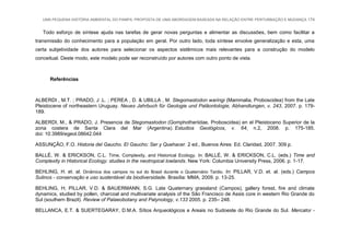 UMA PEQUENA HISTÓRIA AMBIENTAL DO PAMPA: PROPOSTA DE UMA ABORDAGEM BASEADA NA RELAÇÃO ENTRE PERTURBAÇÃO E MUDANÇA 174
Todo esforço de síntese ajuda nas tarefas de gerar novas perguntas e alimentar as discussões, bem como facilitar a
transmissão do conhecimento para a população em geral. Por outro lado, toda síntese envolve generalização e esta, uma
certa subjetividade dos autores para selecionar os aspectos sistêmicos mais relevantes para a construção do modelo
conceitual. Deste modo, este modelo pode ser reconstruído por autores com outro ponto de vista.
Referências
ALBERDI , M.T. ; PRADO, J .L. ; PEREA , D. & UBILLA , M. Stegomastodon waringi (Mammalia, Proboscidea) from the Late
Pleistocene of northeastern Uruguay. Neues Jahrbuch für Geologie und Paläontologie, Abhandlungen, v. 243, 2007. p. 179-
189.
ALBERDI, M., & PRADO, J. Presencia de Stegomastodon (Gomphotheriidae, Proboscidea) en el Pleistoceno Superior de la
zona costera de Santa Clara del Mar (Argentina). Estudios Geológicos, v. 64, n.2, 2008. p. 175-185.
doi: 10.3989/egeol.08642.044
ASSUNÇÃO, F.O. Historia del Gaucho. El Gaucho: Ser y Quehacer. 2 ed., Buenos Aires: Ed. Claridad, 2007. 309 p.
BALLÉ, W. & ERICKSON, C.L. Time, Complexity, and Historical Ecology. In: BALLÉ, W. & ERICKSON, C.L. (eds.) Time and
Complexity in Historical Ecology: studies in the neotropical lowlands. New York: Columbia University Press, 2006. p. 1-17.
BEHLING, H. et. al. Dinâmica dos campos no sul do Brasil durante o Quaternário Tardio. In: PILLAR, V.D. et. al. (eds.) Campos
Sulinos - conservação e uso sustentável da biodiversidade. Brasília: MMA, 2009. p. 13-25.
BEHLING, H; PILLAR, V.D. & BAUERMANN, S.G. Late Quaternary grassland (Campos), gallery forest, fire and climate
dynamics, studied by pollen, charcoal and multivariate analysis of the São Francisco de Assis core in western Rio Grande do
Sul (southern Brazil). Review of Palaeobotany and Palynology, v.133 2005. p. 235– 248.
BELLANCA, E.T. & SUERTEGARAY, D.M.A. Sítios Arqueológicos e Areais no Sudoeste do Rio Grande do Sul. Mercator -
 