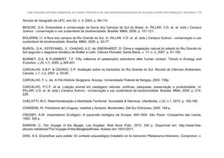 UMA PEQUENA HISTÓRIA AMBIENTAL DO PAMPA: PROPOSTA DE UMA ABORDAGEM BASEADA NA RELAÇÃO ENTRE PERTURBAÇÃO E MUDANÇA 175
Revista de Geografia da UFC, ano 02, n. 4, 2003. p. 99-114.
BENCKE, G.A. Diversidade e conservação da fauna dos Campos do Sul do Brasil. In: PILLAR, V.D. et. al. (eds.) Campos
Sulinos - conservação e uso sustentável da biodiversidade. Brasília: MMA, 2009. p. 101-121.
BOLDRINI, I.I. A flora dos campos do Rio Grande do Sul. In: PILLAR, V.D. et. al. (eds.) Campos Sulinos - conservação e uso
sustentável da biodiversidade. Brasília: MMA, 2009. p. 63-77.
BURIOL, G.A.; ESTEFANEL, V.; CHAGAS, A.C. de; EBERHARDT, D. Clima e vegetação natural do estado do Rio Grande do
Sul segundo o diagrama climático de Walter e Lieth. Ciência Florestal, Santa Maria, v. 17, n. 2, 2007. p. 91-100.
BURNEY, D.A. & FLANNERY, T.F. Fifty millennia of catastrophic extinctions after human contact. Trends in Ecology and
Evolution, v.20, n.7, 2005. p.395-401.
CARVALHO, A.B.P. & OZORIO, C.P. Avaliação sobre os banhados do Rio Grande do Sul. Revista de Ciências Ambientais,
Canoas, v.1, n.2, 2007. p. 83-95.
CARVALHO, F. L. de. A Pré-História Sergipana. Aracaju: Universidade Federal de Sergipe, 2003. 159p.
CARVALHO, P.C.F. et al. Lotação animal em pastagens naturais: políticas, pesquisas, preservação e produtividade. In:
PILLAR, V.D. et. al. (eds.) Campos Sulinos - conservação e uso sustentável da biodiversidade. Brasília: MMA, 2009. p. 214-
228.
CHELOTTI, M.C. Reterritorialização e Identidade Territorial. Sociedade & Natureza, Uberlândia, v.22, n.1, 2010. p. 165-180.
CONSENS, M. Prehistoria del Uruguay: realidad y fantasía. Montevideo: Del Sur Ediciones, 2009. 194 p.
CROSBY, A.W. Imperialismo Ecológico: A expansão biológica da Europa: 900-1900. São Paulo: Companhia das Letras,
1993. 336 p.
DARWIN, C. The Voyage of the Beagle. Los Angeles: Web Book Publ., 2010. 340 p. Disponível em: http://www.free-
ebooks.net/ebook/The-Voyage-of-the-Beagle/pdf/view. Acesso em 14/01/2011.
DIAS, A.S. Diversificar para poblar: El contexto arqueológico brasileño en la transición Pleistoceno-Holoceno. Complutum, v.
 