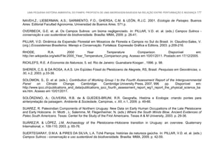 UMA PEQUENA HISTÓRIA AMBIENTAL DO PAMPA: PROPOSTA DE UMA ABORDAGEM BASEADA NA RELAÇÃO ENTRE PERTURBAÇÃO E MUDANÇA 177
NAVEH,Z.; LIEBERMAN, A.S.; SARMIENTO, F.O.; GHERSA, C.M. & LEÓN, R.J.C. 2001. Ecologia de Paisajes. Buenos
Aires: Editorial Facultad Agronomia, Universidad de Buenos Aires. 571 p.
OVERBECK, G.E. et. al. Os Campos Sulinos: um bioma negligenciado. In: PILLAR, V.D. et. al. (eds.) Campos Sulinos -
conservação e uso sustentável da biodiversidade. Brasília: MMA, 2009. p. 26-41.
PILLAR, V.D. Dinâmica da Expansão Florestal em Mosaicos de Floresta e Campos no Sul do Brasil. In: Claudino-Sales, V.
(org.) Ecossistemas Brasileiros: Manejo e Conservação. Fortaleza: Expressão Gráfica e Editora, 2003. p.209-216.
RHODE, R.A. 2000 Year Temperature Comparison. Disponível em:
http://en.wikipedia.org/wiki/File:2000_Year_Temperature_Comparison.png. Acesso em 10/01/2011. Postado em 17/12/2005.
RICKLEFS, R.E. A Economia da Natureza, 5. ed. Rio de Janeiro: Guanabara Koogan , 1996. p. 98.
SHERER, C.S. & DA ROSA, A.A.S. Um Eqüídeo Fóssil do Pleistoceno de Alegrete, RS, Brasil. Pesquisas em Geociências, v.
30, n.2, 2003. p.33-38.
SOLOMON, S., D. et al. (eds.). Contribution of Working Group I to the Fourth Assessment Report of the Intergovernmental
Panel on Climate Change. Cambridge: Cambridge University Press, 2007, 996 pp. Disponível em:
http://www.ipcc.ch/publications_and_data/publications_ipcc_fourth_assessment_report_wg1_report_the_physical_science_ba
sis.htm. Acesso em 10/01/2011.
SOLÓRZANO, A.; OLIVEIRA, R.B. de & GUEDES-BRUNI, R.R. Geografia, História e Ecologia: criando pontes para
ainterpretação da paisagem. Ambiente & Sociedade, Campinas, v. XII, n.1, 2009. p. 49-66.
SUAREZ, R. Paleoindian Components of Northern Uruguay: New Data on Early Human Occupations of the Late Pleistocene
and Early Holocene. In: Miotti , L; Salemme, M; Flegenheimer, N. (eds.) Where the South Winds Blow. Ancient Evidences of
Paleo South Americans. Texas: Center for the Study of the First Americans. Texas A & M University, 2003. p. 29-36.
SUÁREZ,R. & LÓPEZ, J.M. Archaeology of the Pleistocene–Holocene transition in Uruguay: an overview. Quaternary
International, v. 109-110, 2003. p. 65-76.
SUERTEGARAY, D.M.A. & PIRES DA SILVA, L.A. Tchê Pampa: histórias da natureza gaúcha. In: PILLAR, V.D. et. al. (eds.)
Campos Sulinos - conservação e uso sustentável da biodiversidade. Brasília: MMA, 2009. p. 42-59.
 
