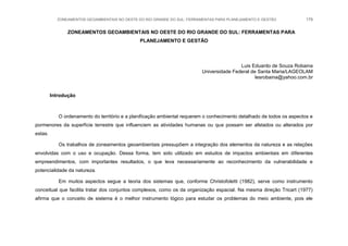 ZONEAMENTOS GEOAMBIENTAIS NO OESTE DO RIO GRANDE DO SUL: FERRAMENTAS PARA PLANEJAMENTO E GESTÃO 179
ZONEAMENTOS GEOAMBIENTAIS NO OESTE DO RIO GRANDE DO SUL: FERRAMENTAS PARA
PLANEJAMENTO E GESTÃO
Luis Eduardo de Souza Robaina
Universidade Federal de Santa Maria/LAGEOLAM
lesrobaina@yahoo.com.br
Introdução
O ordenamento do território e a planificação ambiental requerem o conhecimento detalhado de todos os aspectos e
pormenores da superfície terrestre que influenciem as atividades humanas ou que possam ser afetados ou alterados por
estas.
Os trabalhos de zoneamentos geoambientais pressupõem a integração dos elementos da natureza e as relações
envolvidas com o uso e ocupação. Dessa forma, tem sido utilizado em estudos de impactos ambientais em diferentes
empreendimentos, com importantes resultados, o que leva necessariamente ao reconhecimento da vulnerabilidade e
potencialidade da natureza.
Em muitos aspectos segue a teoria dos sistemas que, conforme Christofoletti (1982), serve como instrumento
conceitual que facilita tratar dos conjuntos complexos, como os da organização espacial. Na mesma direção Tricart (1977)
afirma que o conceito de sistema é o melhor instrumento lógico para estudar os problemas do meio ambiente, pois ele
 