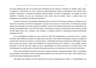 DESENVOLVIMENTO RURAL, QUESTÃO AGRÁRIA E SUSTENTABILIDADE DA CAMPANHA GAÚCHA 18
nas zonas periféricas das vilas, era recrutada pelos cultivadores de arroz segundo o calendário de trabalho desta cultura.
A exigência de mão-de-obra era maior na época da colheita (abril-maio), quando as atividades de corte, amontoa, trilha,
secagem, ensacamento e transporte demandavam bastante trabalho. As fases de implantação e de irrigação da cultura
(setembro a fevereiro), por sua vez, demandavam muito menos horas de trabalho. Assim, a grande maioria dos
trabalhadores era constituída de assalariados temporários.
A partir de 1926, após uma expansão extraordinária (até em torno de 100 mil hectares cultivados), a orizicultura do Rio
Grande do Sul conhece um período de estagnação. Os preços do arroz caem no mercado interno. À retomada da produção
italiana, que reconquista os mercados uruguaios e argentinos, soma-se uma colheita excepcional de arroz no Maranhão, cujo
produto é de qualidade inferior, mas muito mais barato. A diminuição do consumo provocada pela crise econômica mundial
de 1929 agrava ainda mais a situação. Como resultado, a superfície cultivada e a produção permanecem praticamente
estagnadas até 1937.
Se as conseqüências imediatas da crise mundial de 1929 foram desfavoráveis ao consumo de arroz, a política
econômica então adotada pelo governo foi, alguns anos mais tarde, muito benéfica. Esta política consistiu na proteção do
mercado interno de bens de consumo e, ao mesmo tempo, a sustentação da renda dos produtores de café graças à compra
deste produto pelo governo. Diante das dificuldades do mercado internacional em absorver a sua produção, grandes
produtores de café de São Paulo voltam-se para a industrialização de produtos destinados ao mercado interno. Esta
industrialização é acompanhada por uma rápida urbanização que provoca uma expansão do consumo interno de alimentos.
Estas novas orientações da economia engendram mudanças sensíveis na agricultura brasileira. Assim, a participação
das exportações na formação da renda dos agricultores brasileiros cai de 70% para 57% entre 1929 e 1937, enquanto que o
valor total da produção agropecuária aumenta 4%.
Nas regiões não produtoras de café, desprovidas dos recursos assegurados pelo Estado, a descapitalização dos
 