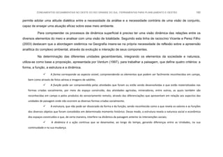 ZONEAMENTOS GEOAMBIENTAIS NO OESTE DO RIO GRANDE DO SUL: FERRAMENTAS PARA PLANEJAMENTO E GESTÃO 180
permite adotar uma atitude dialética entre a necessidade da análise e a necessidade contrária de uma visão de conjunto,
capaz de ensejar uma atuação eficaz sobre esse meio ambiente.
Para compreender os processos de dinâmica superficial é preciso ter uma visão dinâmica das relações entre os
diversos elementos do meio e analisar com uma visão de totalidade. Seguindo esta linha de raciocínio Vicente e Perez Filho
(2003) destacam que a abordagem sistêmica na Geografia insere-se na própria necessidade de reflexão sobre a apreensão
analítica do complexo ambiental, através da evolução e interação de seus componentes.
Na determinação das diferentes unidades geoambientais, integrando os elementos da sociedade e natureza,
utiliza-se como base a proposição, apresentada por Verdum (1997), para trabalhar a paisagem, que define quatro critérios: a
forma, a função, a estrutura e a dinâmica.
 A forma corresponde ao aspecto visível, compreendendo os elementos que podem ser facilmente reconhecidos em campo,
bem como através de fotos aéreas e imagens de satélite;
 A função pode ser compreendida pelas atividades que foram ou estão sendo desenvolvidas e que estão materializadas nas
formas criadas socialmente, por meio do espaço construído, das atividades agrícolas, mineradoras, entre outras, as quais também são
reconhecidas em campo e pelos produtos do sensoriamento remoto, através das diferenciações que apresentam em relação aos aspectos das
unidades de paisagem onde não ocorrem as diversas formas criadas socialmente;
 A estrutura, que não pode ser dissociado da forma e da função, sendo reconhecida como a que revela os valores e as funções
dos diversos objetos que foram concebidos em determinado momento histórico. Desse modo, a estrutura revela a natureza social e econômica
dos espaços construídos e que, de certa maneira, interfere na dinâmica da paisagem anterior às intervenções sociais;
 A dinâmica é a ação contínua que se desenvolve, ao longo do tempo, gerando diferenças entre as Unidades, na sua
continuidade e na sua mudança.
 