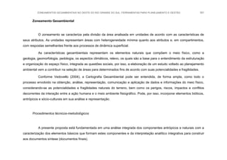 ZONEAMENTOS GEOAMBIENTAIS NO OESTE DO RIO GRANDE DO SUL: FERRAMENTAS PARA PLANEJAMENTO E GESTÃO 181
Zoneamento Geoambiental
O zoneamento se caracteriza pela divisão da área analisada em unidades de acordo com as características de
seus atributos. As unidades representam áreas com heterogeneidade mínima quanto aos atributos e, em compartimentos,
com respostas semelhantes frente aos processos de dinâmica superficial.
As características geoambientais representam os elementos naturais que compõem o meio físico, como a
geologia, geomorfologia, pedologia, os aspectos climáticos, relevo, os quais são a base para o entendimento da estruturação
e organização do espaço físico, integrada as questões sociais, por isso, a elaboração de um estudo voltado ao planejamento
ambiental vem a contribuir na seleção de áreas para determinados fins de acordo com suas potencialidades e fragilidades.
Conforme Vedovello (2004), a Cartografia Geoambiental pode ser entendida, de forma ampla, como todo o
processo envolvido na obtenção, análise, representação, comunicação e aplicação de dados e informações do meio físico,
considerando-se as potencialidades e fragilidades naturais do terreno, bem como os perigos, riscos, impactos e conflitos
decorrentes da interação entre a ação humana e o meio ambiente fisiográfico. Pode, por isso, incorporar elementos bióticos,
antrópicos e sócio-culturais em sua análise e representação.
Procedimentos técnicos-metodológicos
A presente proposta está fundamentada em uma análise integrada dos componentes antrópicos e naturais com a
caracterização dos elementos básicos que formam estes componentes e da interpretação analítico integrativa para construir
aos documentos síntese (documentos finais).
 