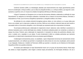 ZONEAMENTOS GEOAMBIENTAIS NO OESTE DO RIO GRANDE DO SUL: FERRAMENTAS PARA PLANEJAMENTO E GESTÃO 182
Conforme Cendrero (2004), as metodologias utilizadas para desenvolvimento dos mapas geoambientais podem
levar em consideração o enfoque analítico, que se utiliza da cartografia temática, ou o enfoque sintético, que segundo o autor,
apresenta a superfície como um mosaico de unidades homogêneas definidas por diferentes propósitos.
A figura 01 apresenta um fluxograma com os níveis dos documentos utilizados e elaborados na definição do mapa
Geoambiental. As categorias de informação analisadas e levantadas são as classes de documentos Básicos, Derivados e
Interpretativos e Finais, que em termos cartográficos representam a cartografia analítica e de síntese.
Na definição de uma unidade ambiental homogênea pode-se utilizar um único atributo ou um grupo deles para
formar uma unidade, que é a base para a análise de uma área. Define-se como atributo o elemento base que será inserido e
manuseado sobre um documento cartográfico, como informação que representa parte dos componentes do ambiente.
Os principais problemas para a elaboração do mapeamento incluem: selecionar, isolar, identificar e caracterizar os
atributos necessários para a correta delimitação das unidades. Os atributos analisados podem ser constantes ou variáveis no
espaço e/ou tempo. Portanto, para a elaboração do mapeamento, é necessário ter clareza dos parâmetros utilizados, bem
como o cuidado com a repetição no uso destes. O ponto fundamental é definir as unidades pertinentes que realmente
representem um determinado comportamento frente aos processos geomorfológicos.
A elaboração de Zoneamentos possui, na atualidade, o apoio indispensável de técnicas de sensoriamento remoto
e geoprocessamento, com software que permitem a visualização de vários temas em uma única visualização, sendo possível
a sua integração. Destaca-se o trabalho de Florenzano (2008) que apontam o crescente uso de Sistemas de Informações
Geográficas (SIGs) nas questões ambientais.
Os estudos para elaboração do mapa Geoambiental iniciam com um grupo de documentos básicos. Nesta etapa
são obtidos os mapas topográficos, carta imagem e demais mapas pré-existentes. As informações climáticas e de uso e
 