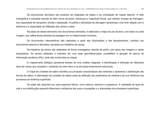 ZONEAMENTOS GEOAMBIENTAIS NO OESTE DO RIO GRANDE DO SUL: FERRAMENTAS PARA PLANEJAMENTO E GESTÃO 184
Os documentos derivados são produtos da integração de dados e da compilação de mapas básicos. A rede
hidrográfica é estudada através do fator forma da bacia, hierarquia e magnitude fluvial, que indicam energia da drenagem,
sua capacidade de transporte, erosão e deposição. O padrão e densidade da drenagem apresentam uma forte relação com a
tectônica e a capacidade de infiltração das rochas e solos.
Na etapa de desenvolvimento dos documentos derivados, é elaborado o mapa de uso da terra, com base na carta
imagem, que reflete áreas distintas da paisagem em um determinado momento.
Os documentos interpretativos são realizados a partir das informações e dos levantamentos, contidos nos
documentos básicos e derivados, apoiados por trabalhos de campo.
Os trabalhos de campo são realizados de forma investigativa, através de perfis, com apoio das imagens e cartas
topográficas. Os pontos coletados e inseridos em uma base georreferenciada, possibilitam a geração de planos de
informação temáticos (PIs), onde são construídos os mapas.
O mapeamento litológico apresenta através de uma análise integrada, a identificação e definição de diferentes
tipos de rochas que compõem o substrato do meio físico e os principais lineamentos estruturais.
O mapa de unidades de relevo identifica as principais características das vertentes e apresenta a distribuição das
formas de relevo. A delimitação de unidades de relevo parte da definição dos parâmetros de vertente e de sua influência nos
processos de dinâmica superficial
Os solos são descritos por seus aspectos físicos, como textura, estrutura e espessura. A variedade de tipos de
solo e sua distribuição espacial influenciam a eficiência dos usos e ocupações e a intensidade dos processos superficiais.
 