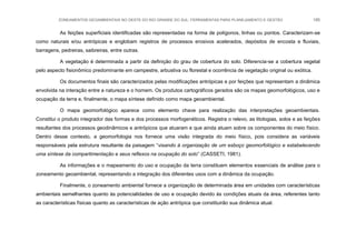 ZONEAMENTOS GEOAMBIENTAIS NO OESTE DO RIO GRANDE DO SUL: FERRAMENTAS PARA PLANEJAMENTO E GESTÃO 185
As feições superficiais identificadas são representadas na forma de polígonos, linhas ou pontos. Caracterizam-se
como naturais e/ou antrópicas e englobam registros de processos erosivos acelerados, depósitos de encosta e fluviais,
barragens, pedreiras, saibreiras, entre outras.
A vegetação é determinada a partir da definição do grau de cobertura do solo. Diferencia-se a cobertura vegetal
pelo aspecto fisionômico predominante em campestre, arbustiva ou florestal e ocorrência de vegetação original ou exótica.
Os documentos finais são caracterizados pelas modificações antrópicas e por feições que representam a dinâmica
envolvida na interação entre a natureza e o homem. Os produtos cartográficos gerados são os mapas geomorfológicos, uso e
ocupação da terra e, finalmente, o mapa síntese definido como mapa geoambiental.
O mapa geomorfológico aparece como elemento chave para realização das interpretações geoambientais.
Constitui o produto integrador das formas e dos processos morfogenéticos. Registra o relevo, as litologias, solos e as feições
resultantes dos processos geodinâmicos e antrópicos que atuaram e que ainda atuam sobre os componentes do meio físico.
Dentro desse contexto, a geomorfologia nos fornece uma visão integrada do meio físico, pois considera as variáveis
responsáveis pela estrutura resultante da paisagem “visando à organização de um esboço geomorfológico e estabelecendo
uma síntese da compartimentação e seus reflexos na ocupação do solo” (CASSETI, 1981).
As informações e o mapeamento do uso e ocupação da terra constituem elementos essenciais de análise para o
zoneamento geoambiental, representando a integração dos diferentes usos com a dinâmica da ocupação.
Finalmente, o zoneamento ambiental fornece a organização de determinada área em unidades com características
ambientais semelhantes quanto às potencialidades de uso e ocupação devido às condições atuais da área, referentes tanto
as características físicas quanto as características de ação antrópica que constituirão sua dinâmica atual.
 
