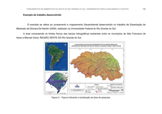 ZONEAMENTOS GEOAMBIENTAIS NO OESTE DO RIO GRANDE DO SUL: FERRAMENTAS PARA PLANEJAMENTO E GESTÃO 186
Exemplo de trabalho desenvolvido
O exemplo se refere ao zoneamento e mapeamento Geoambiental desenvolvido no trabalho de Dissertação de
Mestrado de Dionara De Nardin (2009), realizado na Universidade Federal do Rio Grande do Sul.
A área compreende os limites físicos das bacias hidrográficas existentes entre os municípios de São Francisco de
Assis e Manoel Viana, REGIÃO OESTE DO Rio Grande do Sul.
Figura 2 – Figura indicando a localização da área de pesquisa.
 