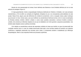 ZONEAMENTOS GEOAMBIENTAIS NO OESTE DO RIO GRANDE DO SUL: FERRAMENTAS PARA PLANEJAMENTO E GESTÃO 187
Através de uma representação de síntese, foram definidos seis Sistemas e nove Unidades definidos por um ou mais
atributos da paisagem (Figura 3).
O mapa geoambiental, mostra a espacialização hierárquica distribuída em Sistema e Unidades, com suas principais
características, a fim de definir as condições de fragilidade, limitações de uso e as conseqüentes potencialidades de cada
porção. Dessa forma, alguns usos são definidores de unidade de zoneamento, como a ocupação urbana, pelas mudanças
que provocam no meio. Outras vezes, usos que modificam as características históricas da área, como no caso as plantações
de florestas exóticas, também, definem unidade e; outras vezes questões associadas a estrutura fundiária constituem
unidade, não somente por diferentes relações de uso que se estabelece com entre grandes e pequenas propriedades, mas
também pelas relações sociais e políticas envolvidas.
Com relação as características naturais são separadas unidades em áreas que mantém um grau de preservação das
condições naturais como é o caso da unidade denominada butiá anão e dos morrotes isolados de arenitos com aspectos
ruiniformes e vegetação preservada nas encostas (cerro chato). O zoneamento também é estabelecido por diferenças
lito/pedológicas, relevo e suas respostas frentes aos processos superficiais.
 
