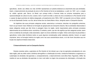 DESENVOLVIMENTO RURAL, QUESTÃO AGRÁRIA E SUSTENTABILIDADE DA CAMPANHA GAÚCHA 19
agricultores, devido aos efeitos da crise de1929, representava um potente obstáculo ao crescimento das suas atividades.
Assim, o desenvolvimento da produção de arroz no Rio Grande do Sul só se restabeleceu a partir de 1937, com a criação
do crédito agrícola pelo Banco do Brasil, que começa então a financiar todas as compras necessárias para a
operacionalização da cultura do arroz, exceto a terra. A partir de então a cultura do arroz consolida-se no Rio Grande do Sul
e, apesar de alguns períodos de relativa estagnação, principalmente entre 1955 e 1967, se expande rumo ao Oeste, subindo
os rios da Depressão Central, e ao Sul, até as fontes dos rios Santa Maria e Ibicuí, atingindo assim a Campanha Gaúcha.
As trajetórias das suas principais categorias sociais, estancieiros e arrozeiros, descritas nos parágrafos anteriores,
foram as que tiveram maior influência na formação da agropecuária da Campanha Gaúcha. São as atividades relacionadas à
essas categorias sociais que dão forma à paisagem típica da região, sendo responsáveis pelos principais processos
determinantes da sua dinâmica sócio- econômica. É evidente, porém, que isto não significa que tais categorias sociais, assim
como os sistemas de produção a elas associados, sejam os únicos existentes na região. Vários outros tipos de pecuaristas e
agricultores, muitos deles familiares (sobre os quais algumas considerações serão realizadas adiante), tiveram um papel
importante, tanto na formação histórica da região como nas suas características atuais, e só não foram discutidos aqui em
função dos objetivos limitados desse texto.
O desenvolvimento rural na Campanha Gaúcha
Estudos recentes sobre a agricultura do Rio Grande do Sul indicam que o tipo de agricultura prevalecente em uma
dada região, pelo seu efeito sobre a dinâmica demográfica e a distribuição da renda, condiciona fortemente o surgimento e a
sustentação de atividades não-agrícolas e, conseqüentemente, o desenvolvimento rural (Silva Neto; Figueiredo, 2009). Na
medida em que as atividades não-agrícolas no meio rural estão na origem dos processos de urbanização, a formação dos
 